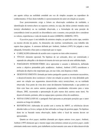 149

um agente crítico na realidade estudada em vez de simples receptor ou reprodutor de
conhecimentos. O foco deste trabalho é o posicionamento do autor em relação ao assunto.
Esse posicionamento exige a leitura ou observação cuidadosa da realidade, a
identificação de termos-chave ou aspectos centrais, ou seja, das ideias centrais tratadas no(s)
texto(s) abordado(s) ou na realidade observada, e a formulação de uma posição de
concordância (total ou parcial) ou discordância com o assunto; essa posição deve considerar
os valores, experiências e visão de mundo do autor (AMBONI; AMBONI, 1997).
O position paper é um trabalho de estrutura simples, no qual não existe capa, sumário
ou mesmo divisão de partes. As dimensões são restritas: normalmente, esse trabalho não
supera duas páginas. A estrutura definida por Amboni, Amboni (1997) foi julgada a mais
adequada, formando a base para a composição que se segue:
CABEÇALHO (elaborado de acordo com o exposto no item sobre resumos).
TÍTULO: elemento opcional. Na hipótese de ser colocado, deve ser centralizado e
separado do cabeçalho e do desenvolvimento do texto por meio de uma sublinha dupla.
PARÁGRAFO INTRODUTÓRIO: deve apresentar o assunto e delimitá-lo, definindo
assim o objetivo pretendido pelo acadêmico. Amboni, Amboni (1997) consideram a
definição do objetivo tão importante que, em sua visão, este dispensa o título.
DESENVOLVIMENTO: formado por tantos parágrafos quanto se mostrarem necessários,
o desenvolvimento deve esclarecer o leitor em relação ao ponto de vista defendido pelo
autor em relação aos argumentos desenvolvidos no(s) texto(s)-base, ou na realidade
observada. Esse ponto de vista deve estar devidamente fundamentado, o que poderá ser
feito com base em outros autores pesquisados, considerados relevantes para o tema
(Rauen, 2002, recomenda a apresentação de pelo menos dois autores neste item). No
desenvolvimento, portanto, abre-se espaço para a postura crítica do acadêmico.
NOTAS CONCLUSIVAS: o parágrafo final apresenta as principais posições que o autor
assumiu ao longo do trabalho.
REFERÊNCIAS: elaboradas de acordo com a norma da ABNT, as referências devem
abordar todos os livros e artigos de fato utilizados ao longo do position paper. Na hipótese
deste ter se baseado numa observação, dados sobre o local da mesma devem ser
apresentados.
Quanto ao short paper, também chamado por alguns autores issue paper, Amboni,
Amboni (1997) destacam que o mesmo segue uma estrutura comum ao position paper, sendo
entretanto ainda mais restrito, pois trabalharia exclusivamente com uma só ideia desenvolvida

 