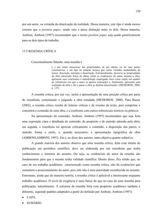 150

por um autor, ou extraída da observação da realidade. Dessa maneira, este tipo é ainda menos
extenso que o position paper, sendo esta a única distinção entre os dois. Dessa maneira,
Amboni, Amboni (1997) recomendam que o termo position paper seja usado genericamente
para os dois tipos de trabalho.

13.5 RESENHA CRÍTICA

Conceitualmente falando, uma resenha é
[...] um relato minucioso das propriedades de um objeto, ou de suas partes
constitutivas; é um tipo de redação técnica que inclui variadas modalidades de
textos: descrição, narração e dissertação. Estruturalmente, descreve as propriedades
da obra (descrição física da obra), relata as credenciais do autor, resume a obra,
apresenta suas conclusões e metodologia empregada, bem como expõe um quadro
de referências em que o autor se apoiou (narração) e, finalmente, apresenta uma
avaliação da obra e diz a quem a obra se destina (dissertação). (MEDEIROS, 2000,
p. 137).

A resenha crítica, por sua vez, inclui a apresentação de uma posição crítica por parte
do resenhista, comentando e julgando a obra estudada (MEDEIROS, 2000). Para Rauen
(2002), a resenha crítica resulta de leituras críticas e de resumo do texto, pois comprime e
concentra o conteúdo de uma obra, e a confronta com outros referenciais teóricos ou práticos.
Na apresentação do conteúdo, Amboni, Amboni (1997) recomendam que seja feita
uma exposição clara e detalhada do conteúdo, do propósito e do método adotado pela obra;
em seguida, o resenhista irá apreciar criticamente o conteúdo, a disposição das partes, o
método, forma e estilo, e, quando necessário, a apresentação tipográfica da obra
(AMBONI;AMBONI, 1997). Ela é, no dizer dos autores, tanto objetiva quanto subjetiva.
A grande maioria dos autores observa que uma resenha crítica, feita com intuito de
publicação em periódico científico, deve ser elaborada por um resenhista que tenha
conhecimento e domínio do assunto. Ou seja, as credenciais do autor da resenha são
fundamentais para que a mesma tenha validade científica. Diante disso, fica nítido que, no
caso de um trabalho acadêmico caracterizado como resenha crítica, não há credenciais que
sustentem o posicionamento do autor, pois este não é uma autoridade reconhecida no assunto.
Entretanto, ainda que de maneira restrita, a resenha crítica é aplicável e interessante enquanto
trabalho acadêmico. O nível de exigência é mais baixo do que no caso de uma resenha para
publicação, naturalmente. A estrutura da resenha feita com propósito acadêmico também é
diferente, seguindo padrões adaptados a partir do definido por Amboni, Amboni (1997):
CAPA.
SUMÁRIO.

 