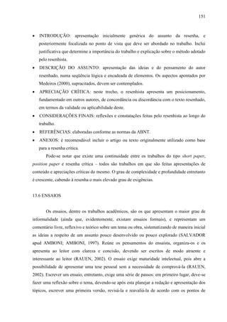 151

INTRODUÇÃO: apresentação inicialmente genérica do assunto da resenha, e
posteriormente focalizada no ponto de vista que deve ser abordado no trabalho. Inclui
justificativa que determine a importância do trabalho e explicação sobre o método adotado
pelo resenhista.
DESCRIÇÃO DO ASSUNTO: apresentação das ideias e do pensamento do autor
resenhado, numa seqüência lógica e encadeada de elementos. Os aspectos apontados por
Medeiros (2000), supracitados, devem ser contemplados.
APRECIAÇÃO CRÍTICA: neste trecho, o resenhista apresenta um posicionamento,
fundamentado em outros autores, de concordância ou discordância com o texto resenhado,
em termos da validade ou aplicabilidade deste.
CONSIDERAÇÕES FINAIS: reflexões e constatações feitas pelo resenhista ao longo do
trabalho.
REFERÊNCIAS: elaboradas conforme as normas da ABNT.
ANEXOS: é recomendável incluir o artigo ou texto originalmente utilizado como base
para a resenha crítica.
Pode-se notar que existe uma continuidade entre os trabalhos do tipo short paper,
position paper e resenha crítica – todos são trabalhos em que são feitas apresentações de
conteúdo e apreciações críticas do mesmo. O grau de complexidade e profundidade entretanto
é crescente, cabendo à resenha o mais elevado grau de exigências.

13.6 ENSAIOS

Os ensaios, dentre os trabalhos acadêmicos, são os que apresentam o maior grau de
informalidade (ainda que, evidentemente, existam ensaios formais), e representam um
comentário livre, reflexivo e teórico sobre um tema ou obra, sistematizando de maneira inicial
as ideias a respeito de um assunto pouco desenvolvido ou pouco explorado (SALVADOR
apud AMBONI; AMBONI, 1997). Reúne os pensamentos do ensaísta, organiza-os e os
apresenta ao leitor com clareza e concisão, devendo ser escritos de modo atraente e
interessante ao leitor (RAUEN, 2002). O ensaio exige maturidade intelectual, pois abre a
possibilidade de apresentar uma tese pessoal sem a necessidade de comprová-la (RAUEN,
2002). Escrever um ensaio, entretanto, exige uma série de passos: em primeiro lugar, deve-se
fazer uma reflexão sobre o tema, devendo-se após esta planejar a redação e apresentação dos
tópicos, escrever uma primeira versão, revisá-la e reavaliá-la de acordo com os pontos de

 