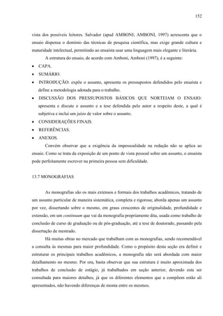 152

vista dos possíveis leitores. Salvador (apud AMBONI; AMBONI, 1997) acrescenta que o
ensaio dispensa o domínio das técnicas de pesquisa científica, mas exige grande cultura e
maturidade intelectual, permitindo ao ensaísta usar uma linguagem mais elegante e literária.
A estrutura do ensaio, de acordo com Amboni, Amboni (1997), é a seguinte:
CAPA.
SUMÁRIO.
INTRODUÇÃO: expõe o assunto, apresenta os pressupostos defendidos pelo ensaísta e
define a metodologia adotada para o trabalho.
DISCUSSÃO DOS PRESSUPOSTOS BÁSICOS QUE NORTEIAM O ENSAIO:
apresenta e discute o assunto e a tese defendida pelo autor a respeito deste, a qual é
subjetiva e inclui um juízo de valor sobre o assunto.
CONSIDERAÇÕES FINAIS.
REFERÊNCIAS.
ANEXOS.
Convém observar que a exigência da impessoalidade na redação não se aplica ao
ensaio. Como se trata da exposição de um ponto de vista pessoal sobre um assunto, o ensaísta
pode perfeitamente escrever na primeira pessoa sem dificuldade.

13.7 MONOGRAFIAS

As monografias são os mais extensos e formais dos trabalhos acadêmicos, tratando de
um assunto particular de maneira sistemática, completa e rigorosa; aborda apenas um assunto
por vez, dissertando sobre o mesmo, em graus crescentes de originalidade, profundidade e
extensão, em um continuum que vai da monografia propriamente dita, usada como trabalho de
conclusão de curso de graduação ou de pós-graduação, até a tese de doutorado, passando pela
dissertação de mestrado.
Há muitas obras no mercado que trabalham com as monografias, sendo recomendável
a consulta às mesmas para maior profundidade. Como o propósito desta seção era definir e
estruturar os principais trabalhos acadêmicos, a monografia não será abordada com maior
detalhamento no mesmo. Por ora, basta observar que sua estrutura é muito aproximada dos
trabalhos de conclusão de estágio, já trabalhados em seção anterior, devendo esta ser
consultada para maiores detalhes, já que os diferentes elementos que a compõem estão ali
apresentados, não havendo diferenças de monta entre os mesmos.

 