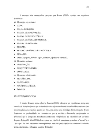 153

A estrutura das monografias, proposta por Rauen (2002), consiste nos seguintes
elementos:
a) Elementos pré-textuais:
CAPA.
FOLHA DE ROSTO.
PÁGINA DE APROVAÇÃO.
PÁGINA DE DEDICATÓRIAS.
PÁGINA DE AGRADECIMENTOS.
PÁGINA DE EPÍGRAFE.
RESUMO.
RESUMO EM LÍNGUA ESTRANGEIRA.
SUMÁRIO.
LISTAS (figuras, tabelas, siglas, símbolos, apêndices e anexos).
b) Elementos textuais:
INTRODUÇÃO.
DESENVOLVIMENTO.
CONCLUSÃO.
c) Elementos pós-textuais:
REFERÊNCIAS.
GLOSSÁRIOS.
APÊNDICE/ANEXOS.
ÍNDICES.

13.8 ESTUDOS DE CASO

O estudo de caso, como observa Roesch (1999), não deve ser considerado como um
método de pesquisa (ainda que o estudo de caso seja normalmente reconhecido como uma das
classificações das pesquisas quanto aos fins), mas como uma estratégia de investigação de um
fenômeno em profundidade, no contexto em que se verifica, e buscando compreender os
processos que o compõem, facilitando ainda uma compreensão do fenômeno sob diversos
ângulos. Robert K. Yin (1984) observa que um estudo de caso deve pesquisar o “como” e o
“por quê” de um fenômeno contemporâneo, sem ter preocupação de controlar variáveis
comportamentais, e oferece a seguinte definição:

 