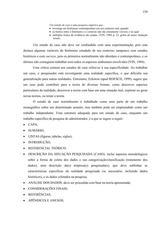 154

Um estudo de caso é uma pesquisa empírica que:
investiga um fenômeno contemporâneo em seu contexto real; quando
os limites entre o fenômeno e o contexto não são claramente visíveis; e no qual
múltiplas fontes de evidência são usadas. (YIN, 1984, p. 23, grifos do autor; tradução
nossa).

Um estudo de caso não deve ser confundido com uma experimentação, pois esta
destaca algumas variáveis do fenômeno estudado de seu contexto, tampouco com estudos
históricos e com surveys, pois os primeiros normalmente não abordam o contemporâneo, e os
últimos não conseguem trabalhar com todos os aspectos ambientais envolvidos (YIN, 1984).
Uma crítica comum aos estudos de caso refere-se à sua especificidade. Ao trabalhar
um caso, o pesquisador está investigando uma realidade específica, o que dificulta sua
generalização para outras realidades. Entretanto, Eckstein (apud ROESCH, 1999), sugere que
um caso pode contribuir para a teoria de diversas formas, como descrever aspectos
particulares da realidade, descrever a teoria com base em uma situação real, explorar ou gerar
novas teorias, ou testar a teoria.
O estudo de caso normalmente é trabalhado como uma parte de um trabalho
monográfico sobre um determinado assunto, mas também pode ser empreendido como um
trabalho independente. Uma estrutura adequada para um estudo de caso, enquanto um
trabalho específico de pesquisa do administrador, é a que se sugere a seguir:
CAPA;
SUMÁRIO;
LISTAS (figuras, tabelas, siglas);
INTRODUÇÃO;
REFERENCIAL TEÓRICO;
DESCRIÇÃO DA SITUAÇÃO PESQUISADA (CASO): inclui aspectos metodológicos
sobre a forma de coleta dos dados e sua categorização/classificação (tratamento dos
dados), uma descrição da(s) empresa(s) pesquisada(s), que deve sublinhar as
características específicas da realidade pesquisada (se necessário, incluindo dados
históricos), e os dados coletados na pesquisa;
ANÁLISE DOS DADOS: deve ser procedida com base na teoria apresentada;
CONSIDERAÇÕES FINAIS;
REFERÊNCIAS;
APÊNDICES E ANEXOS.

 