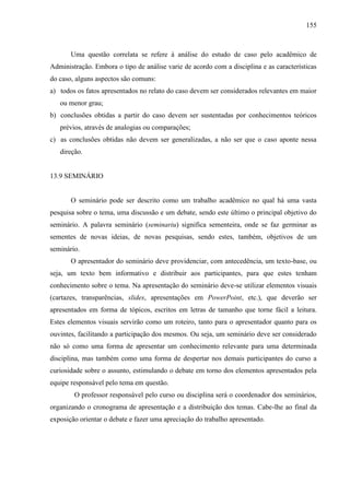 155

Uma questão correlata se refere à análise do estudo de caso pelo acadêmico de
Administração. Embora o tipo de análise varie de acordo com a disciplina e as características
do caso, alguns aspectos são comuns:
a) todos os fatos apresentados no relato do caso devem ser considerados relevantes em maior
ou menor grau;
b) conclusões obtidas a partir do caso devem ser sustentadas por conhecimentos teóricos
prévios, através de analogias ou comparações;
c) as conclusões obtidas não devem ser generalizadas, a não ser que o caso aponte nessa
direção.

13.9 SEMINÁRIO

O seminário pode ser descrito como um trabalho acadêmico no qual há uma vasta
pesquisa sobre o tema, uma discussão e um debate, sendo este último o principal objetivo do
seminário. A palavra seminário (seminariu) significa sementeira, onde se faz germinar as
sementes de novas ideias, de novas pesquisas, sendo estes, também, objetivos de um
seminário.
O apresentador do seminário deve providenciar, com antecedência, um texto-base, ou
seja, um texto bem informativo e distribuir aos participantes, para que estes tenham
conhecimento sobre o tema. Na apresentação do seminário deve-se utilizar elementos visuais
(cartazes, transparências, slides, apresentações em PowerPoint, etc.), que deverão ser
apresentados em forma de tópicos, escritos em letras de tamanho que torne fácil a leitura.
Estes elementos visuais servirão como um roteiro, tanto para o apresentador quanto para os
ouvintes, facilitando a participação dos mesmos. Ou seja, um seminário deve ser considerado
não só como uma forma de apresentar um conhecimento relevante para uma determinada
disciplina, mas também como uma forma de despertar nos demais participantes do curso a
curiosidade sobre o assunto, estimulando o debate em torno dos elementos apresentados pela
equipe responsável pelo tema em questão.
O professor responsável pelo curso ou disciplina será o coordenador dos seminários,
organizando o cronograma de apresentação e a distribuição dos temas. Cabe-lhe ao final da
exposição orientar o debate e fazer uma apreciação do trabalho apresentado.

 