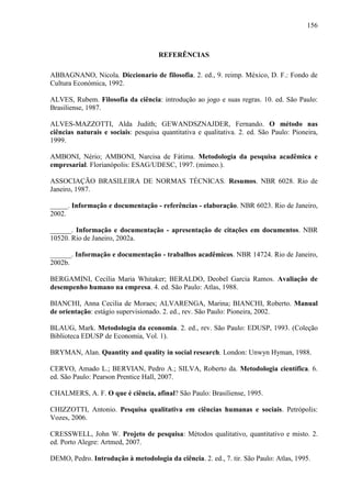 156

REFERÊNCIAS
ABBAGNANO, Nicola. Diccionario de filosofia. 2. ed., 9. reimp. México, D. F.: Fondo de
Cultura Económica, 1992.
ALVES, Rubem. Filosofia da ciência: introdução ao jogo e suas regras. 10. ed. São Paulo:
Brasiliense, 1987.
ALVES-MAZZOTTI, Alda Judith; GEWANDSZNAJDER, Fernando. O método nas
ciências naturais e sociais: pesquisa quantitativa e qualitativa. 2. ed. São Paulo: Pioneira,
1999.
AMBONI, Nério; AMBONI, Narcisa de Fátima. Metodologia da pesquisa acadêmica e
empresarial. Florianópolis: ESAG/UDESC, 1997. (mimeo.).
ASSOCIAÇÃO BRASILEIRA DE NORMAS TÉCNICAS. Resumos. NBR 6028. Rio de
Janeiro, 1987.
_____. Informação e documentação - referências - elaboração. NBR 6023. Rio de Janeiro,
2002.
______. Informação e documentação - apresentação de citações em documentos. NBR
10520. Rio de Janeiro, 2002a.
______. Informação e documentação - trabalhos acadêmicos. NBR 14724. Rio de Janeiro,
2002b.
BERGAMINI, Cecília Maria Whitaker; BERALDO, Deobel Garcia Ramos. Avaliação de
desempenho humano na empresa. 4. ed. São Paulo: Atlas, 1988.
BIANCHI, Anna Cecilia de Moraes; ALVARENGA, Marina; BIANCHI, Roberto. Manual
de orientação: estágio supervisionado. 2. ed., rev. São Paulo: Pioneira, 2002.
BLAUG, Mark. Metodologia da economia. 2. ed., rev. São Paulo: EDUSP, 1993. (Coleção
Biblioteca EDUSP de Economia, Vol. 1).
BRYMAN, Alan. Quantity and quality in social research. London: Unwyn Hyman, 1988.
CERVO, Amado L.; BERVIAN, Pedro A.; SILVA, Roberto da. Metodologia científica. 6.
ed. São Paulo: Pearson Prentice Hall, 2007.
CHALMERS, A. F. O que é ciência, afinal? São Paulo: Brasiliense, 1995.
CHIZZOTTI, Antonio. Pesquisa qualitativa em ciências humanas e sociais. Petrópolis:
Vozes, 2006.
CRESSWELL, John W. Projeto de pesquisa: Métodos qualitativo, quantitativo e misto. 2.
ed. Porto Alegre: Artmed, 2007.
DEMO, Pedro. Introdução à metodologia da ciência. 2. ed., 7. tir. São Paulo: Atlas, 1995.

 