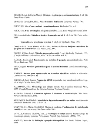 157

DENCKER, Ada de Freitas Maneti. Métodos e técnicas de pesquisa em turismo. 4. ed. São
Paulo: Futura, 2000.
DUROZOI, Gerard; ROUSSEL, Alan. Dicionário de filosofia. Campinas: Papirus, 1993.
FLETCHER, John. Como conduzir entrevistas eficazes. São Paulo: Clio, s. d.
FLICK, Uwe. Uma introdução à pesquisa qualitativa. 2. ed. Porto Alegre: Bookman, 2004.
GIL, Antonio Carlos. Métodos e técnicas de pesquisa social. 4. ed., 2. tir. São Paulo: Atlas,
1995.
______. Como elaborar projetos de pesquisa. 3. ed., 6. tir. São Paulo: Atlas, 1996.
GONÇALVES, Carlos Alberto; MEIRELLES, Anthero de Moraes. Projetos e relatórios de
pesquisa em administração. São Paulo: Atlas, 2004.
GOODE, William Josiah. Métodos em pesquisa social. 7. ed. São Paulo: Nacional, 1979.
(Coleção Biblioteca Universitária, série 2: Ciências sociais, Vol. 3).
HAIR JR., Joseph et al. Fundamentos de métodos de pesquisa em administração. Porto
Alegre: Bookman, 2005.
HUOT, Réjean. Métodos quantitativos para as ciências humanas. Lisboa: Instituto Piaget,
2002.
IPARDES. Normas para apresentação de trabalhos científicos: redação e editoração.
Curitiba: UFPr, 2000. (Vol. 8).
ISKANDAR, Jamil Ibrahim. Normas da ABNT: comentadas para trabalhos científicos. 2. ed.
rev. e ampl. Curitiba: Juruá, 2003.
KAUFMANN, Felix. Metodologia das ciências sociais. Rio de Janeiro: Francisco Alves,
1977. (Coleção Metodologia das Ciências Sociais e Teoria da Ciência).
KAZMIER, Leonard J. Estatística aplicada à economia e administração. São Paulo:
McGraw-Hill do Brasil, 1982.
KERLINGER, Fred Nichols. Metodologia da pesquisa em ciências sociais: um tratamento
conceitual. São Paulo: EPU; EDUSP, s.d.
LAKATOS, Eva Maria; MARCONI, Marina de Andrade. Fundamentos de metodologia
científica. 4. ed., rev. e ampl. São Paulo: Atlas, 2001.
LAVILLE, Christian; DIONNE, Jean. A construção do saber: manual de metodologia da
pesquisa em ciências humanas. Porto Alegre: Artmed; Belo Horizonte: UFMG, 1999.
MACEDO, Neusa D. de. Iniciação à pesquisa bibliográfica. São Paulo: Edições Loyola,
1994.

 
