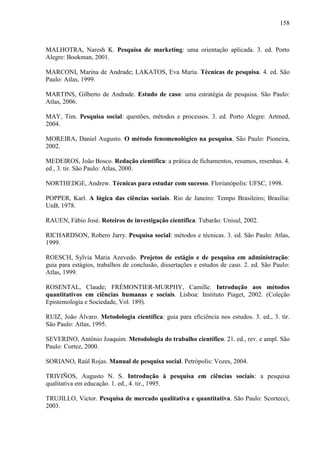 158

MALHOTRA, Naresh K. Pesquisa de marketing: uma orientação aplicada. 3. ed. Porto
Alegre: Bookman, 2001.
MARCONI, Marina de Andrade; LAKATOS, Eva Maria. Técnicas de pesquisa. 4. ed. São
Paulo: Atlas, 1999.
MARTINS, Gilberto de Andrade. Estudo de caso: uma estratégia de pesquisa. São Paulo:
Atlas, 2006.
MAY, Tim. Pesquisa social: questões, métodos e processos. 3. ed. Porto Alegre: Artmed,
2004.
MOREIRA, Daniel Augusto. O método fenomenológico na pesquisa. São Paulo: Pioneira,
2002.
MEDEIROS, João Bosco. Redação científica: a prática de fichamentos, resumos, resenhas. 4.
ed., 3. tir. São Paulo: Atlas, 2000.
NORTHEDGE, Andrew. Técnicas para estudar com sucesso. Florianópolis: UFSC, 1998.
POPPER, Karl. A lógica das ciências sociais. Rio de Janeiro: Tempo Brasileiro; Brasília:
UnB, 1978.
RAUEN, Fábio José. Roteiros de investigação científica. Tubarão: Unisul, 2002.
RICHARDSON, Robero Jarry. Pesquisa social: métodos e técnicas. 3. ed. São Paulo: Atlas,
1999.
ROESCH, Sylvia Maria Azevedo. Projetos de estágio e de pesquisa em administração:
guia para estágios, trabalhos de conclusão, dissertações e estudos de caso. 2. ed. São Paulo:
Atlas, 1999.
ROSENTAL, Claude; FRÉMONTIER-MURPHY, Camille. Introdução aos métodos
quantitativos em ciências humanas e sociais. Lisboa: Instituto Piaget, 2002. (Coleção
Epistemologia e Sociedade, Vol. 189).
RUIZ, João Álvaro. Metodologia científica: guia para eficiência nos estudos. 3. ed., 3. tir.
São Paulo: Atlas, 1995.
SEVERINO, Antônio Joaquim. Metodologia do trabalho científico. 21. ed., rev. e ampl. São
Paulo: Cortez, 2000.
SORIANO, Raúl Rojas. Manual de pesquisa social. Petrópolis: Vozes, 2004.
TRIVIÑOS, Augusto N. S. Introdução à pesquisa em ciências sociais: a pesquisa
qualitativa em educação. 1. ed., 4. tir., 1995.
TRUJILLO, Victor. Pesquisa de mercado qualitativa e quantitativa. São Paulo: Scortecci,
2003.

 