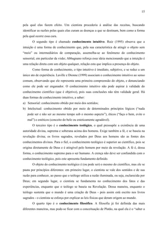 15

pela qual elas fazem efeito. Um cientista procederia à análise das receitas, buscando
identificar as razões pelas quais elas curam as doenças a que se destinam, bem como a forma
pela qual ocorre essa cura.
O segundo tipo é chamado conhecimento intuitivo. Ruiz (1995) observa que a
intuição é uma forma de conhecimento que, pela sua característica de atingir o objeto sem
“meio” ou intermediários de comparação, assemelha-se ao fenômeno do conhecimento
sensorial, em particular da visão; Abbagnano reforça essa ideia mencionando que a intuição é
uma relação direta com um objeto qualquer, relação esta que implica a presença do objeto.
Como forma de conhecimento, o tipo intuitivo é imediato, subjetivo, e se reduz a um
único ato de experiência. Laville e Dionne (1999) associam o conhecimento intuitivo ao senso
comum, observando que ele representa uma primeira compreensão do objeto, e denunciando
como ele pode ser enganador. O conhecimento intuitivo não pode aspirar à validade do
conhecimento científico (que é objetivo), pois suas conclusões não têm validade geral. Há
duas formas de conhecimento intuitivo, a saber:
a) Sensorial: conhecimento obtido por meio dos sentidos;
b) Intelectual: conhecimento obtido por meio de determinados princípios lógicos (“nada
pode ser e não ser ao mesmo tempo sob o mesmo aspecto”), éticos (“faça o bem, evite o
mal”) e estéticos (conceito do belo ou esteticamente agradável).
O terceiro tipo é o conhecimento teológico, o qual pressupõe a existência de uma
autoridade divina, suprema e soberana acima dos homens. Exige também a fé, e se baseia na
revelação divina; os livros sagrados, revelados por Deus aos homens são as fontes dos
conhecimentos divinos. Para o fiel, o conhecimento teológico é superior ao científico, pois se
origina diretamente de Deus e é atingível pelo homem por meio da revelação. A fé é, dessa
forma, o conhecimento supremo para o ser humano. A crença não deve ser confundida com o
conhecimento teológico, pois este apresenta fundamento definido.
O objeto do conhecimento teológico é (ou pode ser) o mesmo do científico, mas ele se
pauta por princípios diferentes: em primeiro lugar, o cientista se vale dos sentidos e de sua
razão para conhecer, ao passo que o teólogo utiliza a razão iluminada, ou seja, esclarecida por
Deus; em segundo lugar, o cientista se fundamenta no conhecimento dos fatos e das
experiências, enquanto que o teólogo se baseia na Revelação. Dessa maneira, enquanto o
teólogo sustenta que o mundo é uma criação de Deus - pois assim está escrito nos livros
sagrados - o cientista se esforça por explicar as leis físicas que deram origem ao mundo.
O quarto tipo é o conhecimento filosófico. A filosofia já foi definida das mais
diferentes maneiras, mas pode-se ficar com a conceituação de Platão, na qual ela é o “saber a

 