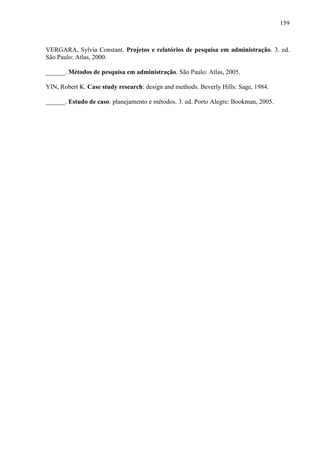 159

VERGARA, Sylvia Constant. Projetos e relatórios de pesquisa em administração. 3. ed.
São Paulo: Atlas, 2000.
______. Métodos de pesquisa em administração. São Paulo: Atlas, 2005.
YIN, Robert K. Case study research: design and methods. Beverly Hills: Sage, 1984.
______. Estudo de caso: planejamento e métodos. 3. ed. Porto Alegre: Bookman, 2005.

 