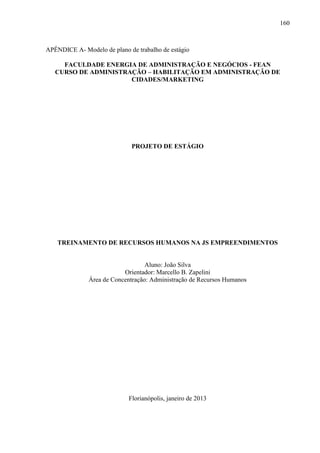 160

APÊNDICE A- Modelo de plano de trabalho de estágio
FACULDADE ENERGIA DE ADMINISTRAÇÃO E NEGÓCIOS - FEAN
CURSO DE ADMINISTRAÇÃO – HABILITAÇÃO EM ADMINISTRAÇÃO DE
CIDADES/MARKETING

PROJETO DE ESTÁGIO

TREINAMENTO DE RECURSOS HUMANOS NA JS EMPREENDIMENTOS

Aluno: João Silva
Orientador: Marcello B. Zapelini
Área de Concentração: Administração de Recursos Humanos

Florianópolis, janeiro de 2013

 