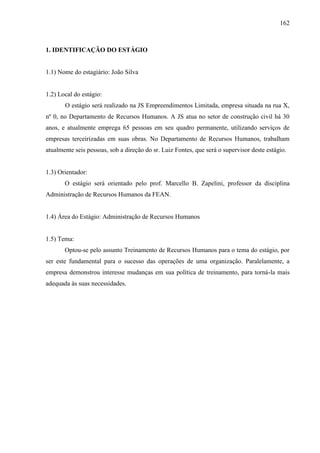 162

1. IDENTIFICAÇÃO DO ESTÁGIO

1.1) Nome do estagiário: João Silva

1.2) Local do estágio:
O estágio será realizado na JS Empreendimentos Limitada, empresa situada na rua X,
nº 0, no Departamento de Recursos Humanos. A JS atua no setor de construção civil há 30
anos, e atualmente emprega 65 pessoas em seu quadro permanente, utilizando serviços de
empresas terceirizadas em suas obras. No Departamento de Recursos Humanos, trabalham
atualmente seis pessoas, sob a direção do sr. Luiz Fontes, que será o supervisor deste estágio.

1.3) Orientador:
O estágio será orientado pelo prof. Marcello B. Zapelini, professor da disciplina
Administração de Recursos Humanos da FEAN.

1.4) Área do Estágio: Administração de Recursos Humanos

1.5) Tema:
Optou-se pelo assunto Treinamento de Recursos Humanos para o tema do estágio, por
ser este fundamental para o sucesso das operações de uma organização. Paralelamente, a
empresa demonstrou interesse mudanças em sua política de treinamento, para torná-la mais
adequada às suas necessidades.

 