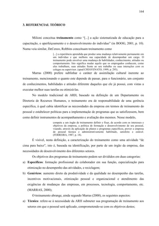 164

3. REFERENCIAL TEÓRICO

Milioni conceitua treinamento como “[...] a ação sistematizada de educação para a
capacitação, o aperfeiçoamento e o desenvolvimento do indivíduo” (in BOOG, 2001, p. 10).
Numa veia similar, DeCenzo, Robbins conceituam treinamento como
[...] a experiência aprendida que produz uma mudança relativamente permanente em
um indivíduo e que melhora sua capacidade de desempenhar um cargo. O
treinamento pode envolver uma mudança de habilidades, conhecimento, atitudes ou
comportamento. Isto significa mudar aquilo que os empregados conhecem, como
eles trabalham, suas atitudes frente ao seu trabalho ou suas interações com os
colegas ou supervisor. (apud CHIAVENATO, 1999, p. 295).

Marras (2000) prefere sublinhar o caráter de assimilação cultural inerente ao
treinamento, mencionando o quanto este depende de passar, para o funcionário, um conjunto
de conhecimentos, habilidades e atitudes diferente daqueles que ele já possui, com vistas a
executar melhor suas tarefas ou otimizá-las.
No modelo tradicional de ARH, baseado na definição de um Departamento ou
Diretoria de Recursos Humanos, o treinamento era de responsabilidade de uma gerência
específica, à qual cabia identificar as necessidades da empresa em termos de treinamento do
pessoal e estabelecer políticas para a implementação de programas que as satisfizessem, bem
como definir instrumentos de acompanhamento e avaliação dos mesmos. Nesse modelo,
compete a um órgão de treinamento definir e fixar, de acordo com os interesses e
objetivos da empresa, a política de formação e desenvolvimento de seu pessoal,
visando, através da aplicação de planos e programas específicos, prover a empresa
de pessoal técnica e administrativamente habilitado, satisfeito e estável.
(FERREIRA, 1987, p. 18).

É visível, nesta definição, a caracterização do treinamento como uma atividade “de
cima para baixo”, isto é, baseada na identificação, por parte de um órgão da empresa, das
necessidades de desenvolvimento dos diferentes setores.
Os objetivos dos programas de treinamento podem ser divididos em duas categorias:
a) Específicos: formação profissional do colaborador em sua função, especialização para
otimização no desempenho das atividades, e reciclagem;
b) Genéricos: aumento direto da produtividade e da qualidade no desempenho das tarefas,
incentivos motivacionais, otimização pessoal e organizacional e atendimento das
exigências de mudanças das empresas, em processos, tecnologia, comportamento, etc.
(MARRAS, 2000);
O treinamento abrange, ainda segundo Marras (2000), os seguintes aspectos:
a) Técnico: refere-se à necessidade da ARH submeter sua programação de treinamento aos
setores em que o pessoal será aplicado, comprometendo-se com os objetivos destes;

 