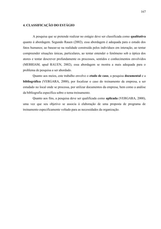 167

4. CLASSIFICAÇÃO DO ESTÁGIO

A pesquisa que se pretende realizar no estágio deve ser classificada como qualitativa
quanto à abordagem. Segundo Rauen (2002), essa abordagem é adequada para o estudo dos
fatos humanos; ao basear-se na realidade construída pelos indivíduos em interação, ao tentar
compreender situações únicas, particulares, ao tentar entender o fenômeno sob a óptica dos
atores e tentar descrever profundamente os processos, sentidos e conhecimentos envolvidos
(MERRIAM, apud RAUEN, 2002), essa abordagem se mostra a mais adequada para o
problema de pesquisa a ser abordado.
Quanto aos meios, este trabalho envolve o etudo de caso, a pesquisa documental e a
bibliográfica (VERGARA, 2000), por focalizar o caso do treinamento da empresa, a ser
estudado no local onde se processa, por utilizar documentos da empresa, bem como a análise
da bibliografia específica sobre o tema treinamento.
Quanto aos fins, a pesquisa deve ser qualificada como aplicada (VERGARA, 2000),
uma vez que seu objetivo se associa à elaboração de uma proposta de programa de
treinamento especificamente voltado para as necessidades da organização.

 