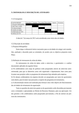 168

5. CRONOGRAMA E DESCRIÇÃO DE ATIVIDADES

5.1) Cronograma
ETAPAS/MESES
1) Pesquisa bibliográfica
2) Def. Instr. Coleta
3) Coleta de dados
4) Análise de dados
5) Elaboração do TCE
6) Defesa do TCE

Setembro

Outubro

Novembro Dezembro

Janeiro

Fevereiro

A data de 1º de março de 2013 será considerada como início das atividades.

5.2) Descrição de atividades
1) Pesquisa bibliográfica
Nesta etapa o referencial teórico necessário para as atividades de estágio será reunido,
lido, analisado e discutido junto ao orientador, de acordo com os objetivos propostos neste
Plano.

2) Definição do instrumento de coleta de dados
Os instrumentos de coleta de dados serão a entrevista, o questionário e a análise
documental, aplicados da seguinte forma:
a) Os colaboradores com cargo de gerência serão pesquisados através de entrevista semiestruturada, para que se determine como está organizado o departamento, bem como para
levantar suas posições sobre os programas de treinamento hoje adotados pela empresa;
b) Os demais colaboradores da empresa deverão ser pesquisados por meio de questionário
semi-aberto, para levantar suas perceções a respeito dos programas de treinamento;
c) A documentação interna será analisada para fornecer uma visão objetiva do funcionamento
das atividades de treinamento da organização.
Tanto as questões da entrevista quanto as do questionário serão discutidas previamente
com o orientador e apresentadas ao Diretor de Recursos Humanos, para sua aprovação. Um
dos gerentes e três colaboradores serão pesquisados previamente, a fim de realizar um préteste dos instrumentos.

 