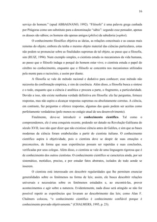 16

serviço do homem.” (apud ABBAGNANO, 1992). “Filósofo” é uma palavra grega cunhada
por Pitágoras como um substituto para a denominação “sábio”: segundo esse pensador, apenas
os deuses são sábios; os homens são apenas amigos (philos) da sabedoria (sophoi).
O conhecimento filosófico objetiva as ideias, as relações conceituais e as causas mais
remotas do objeto; embora ela tenha o mesmo objeto material das ciências particulares, estas
não podem se pronunciar sobre as finalidades supremas de tal objeto, ao passo que a filosofia,
sim (RUIZ, 1994). Num exemplo simples, o cientista estuda os mecanismos da vida humana,
ao passo que o filósofo indaga o porquê do homem estar vivo; o cientista estuda o papel do
cérebro no conhecimento, enquanto que o filósofo se concentra nos mecanismos utilizados
pela mente para o raciocínio, e assim por diante.
A filosofia se vale do método racional e dedutivo para conhecer; esse método não
necessita da confirmação empírica, e sim de coerência. Além disso, a filosofia busca a síntese
e o todo, enquanto que a ciência é analítica e procura a parte, o fragmento, a particularidade.
Devido a isso, não existe nenhuma verdade definitiva em filosofia: ela faz perguntas, fornece
respostas, mas não aspira a alcançar respostas supremas ou absolutamente corretas. A ciência,
em contraste, faz perguntas e oferece respostas, algumas das quais podem ser aceitas como
perfeitamente verdadeiras (pelo menos no estágio atual de seu desenvolvimento).
Finalmente,

deve-se

introduzir

o

conhecimento

científico.

Tal

como

o

compreendemos, ele é uma conquista recente, podendo ser datado na Revolução Galileana do
século XVII; isso não quer dizer que não existisse ciência antes de Galileu, e sim que as bases
modernas da ciência foram estabelecidas a partir do cientista italiano. O conhecimento
científico aspira à objetividade, pois o cientista deve se despir de suas emoções e
preconceitos, de forma que suas experiências possam ser repetidas e suas conclusões,
verificadas por seus colegas. Além disso, o cientista se vale de uma linguagem rigorosa que é
de conhecimento dos outros cientistas. O conhecimento científico se caracteriza ainda, por ser
sistemático, metódico, preciso, e por estudar fatos abstratos, isolados do todo aonde se
inserem.
O cientista está interessado em descobrir regularidades que lhe permitam enunciar
generalidades sobre os fenômenos na forma de leis; assim, ele busca descobrir relações
universais e necessárias sobre os fenômenos estudados e, ao encontrá-las, prever
acontecimentos e agir sobre a natureza. Evidentemente, nada disso será atingido se não for
possível repetir as experiências que levaram ao descobrimento das leis; como Alan F.
Chalmers colocou, “o conhecimento científico é conhecimento confiável porque é
conhecimento provado objetivamente.” (CHALMERS, 1995, p. 23).

 
