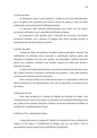 169

3) Coleta dos dados
Os documentos internos serão analisados à medida em que forem disponibilizados
para o estagiário. Esses documentos provirão dos arquivos da empresa e terão sua análise
condicionada à aprovação por parte da Direção da empresa.
As entrevistas serão realizadas preferencialmente num mesmo dia, em horários
previamente combinados e com a concordância da Direção da empresa.
Os questionários serão aplicados após a realização das entrevistas, em horários
previamente definidos, com a presença do estagiário para dirimir quaisquer dúvidas ou
interpretações das questões propostas no mesmo.

4) Análise dos dados
A análise dos dados será qualitativa, buscando levantar as percepções e opiniões dos
colaboradores nos diferentes níveis, recorrendo à quantificação estatística apenas para
determinar a Frequência com que essas opiniões são apresentadas. Conforme discussões
prévias com o professor orientador, serão definidas categorias de análise para facilitar o
tratamento dos dados.
A análise de conteúdo dos documentos será realizada tendo por base determinar quais
são os dados referentes às descrições e estruturação dos programas, e quais dados permitem
reconhecer posicionamentos pessoais dos autores.
Todo o material coletado será reunido em documento a ser apresentado ao Diretor de
Recursos Humanos da JS Empreendimentos Ltda., para sua aprovação e autorização do uso
dos mesmos.

5) Elaboração do TCE
Nesta etapa proceder-se-á à redação do Trabalho de Conclusão de Estágio. Uma
versão preliminar do mesmo será entregue ao orientador e ao Coordenador Metodológico para
que, a partir de suas sugestões, alterações e correções, seja possível apresentar um trabalho em
condições de ser defendido perante a banca.

6) Defesa do TCC ou Relatório de Estágio

A etapa final consiste na entrega do Trabalho de Conclusão de Curso ou Relatório de
Estágio, em três cópias, à Coordenadoria de Estágios, para que esta defina a data da
apresentação do mesmo perante a banca definida pela Coordenadoria.

 