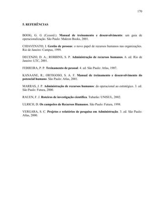 170

5. REFERÊNCIAS

BOOG, G. G (Ccoord.). Manual de treinamento e desenvolvimento: um guia de
operacionalização. São Paulo: Makron Books, 2001.
CHIAVENATO, I. Gestão de pessoas: o novo papel de recursos humanos nas organizações.
Rio de Janeiro: Campus, 1999.
DECENZO, D. A.; ROBBINS, S. P. Administração de recursos humanos. 6. ed. Rio de
Janeiro: LTC, 2001.
FERREIRA, P. P. Treinamento de pessoal. 4. ed. São Paulo: Atlas, 1987.
KANAANE, R.; ORTIGOSO, S. A. F. Manual de treinamento e desenvolvimento do
potencial humano. São Paulo: Atlas, 2001.
MARRAS, J. P. Administração de recursos humanos: do operacional ao estratégico. 3. ed.
São Paulo: Futura, 2000.
RAUEN, F. J. Roteiros de investigação científica. Tubarão: UNISUL, 2002.
ULRICH, D. Os campeões de Recursos Humanos. São Paulo: Futura, 1998.
VERGARA, S. C. Projetos e relatórios de pesquisa em Administração. 3. ed. São Paulo:
Atlas, 2000.

 