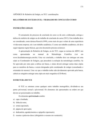 171

APÊNDICE B- Relatório de Estágio, ou TCC: considerações
RELATÓRIO DE ESTÁGIO (TCE) - TRABALHO DE CONCLUSÃO CURSO

INSTRUÇÕES GERAIS

O coroamento do processo de conclusão de curso se dá com a elaboração, entrega e
defesa do realtório de estágio ou do trabalho de conclusão de curso (TCC). Este trabalho deve
ser considerado, como destaca Roesch (1999), como mais do que o relato de uma experiência
vivida numa empresa: ele é um trabalho acadêmico. E como um trabalho acadêmico, ele deve
seguir algumas regras básicas, que este documento procura esclarecer.
A apresentação do Relatório de Estágio, ou do TCC, segue as normas da ABNT, tais
como

apresentadas

no

manual

de

Metodologia

Científica

(ver

em

www.faculdadesenergia.com.br). Uma vez concluído, o trabalho deve ser entregue em uma
cópia ao Coordenador de Estágios, que procederá à avaliação da metodologia científica. Se
for aprovado por estes para a defesa em banca, o aluno deverá entregar outras duas cópias
para os membros da banca, a serem designados pelo coordenador de estágio (consultando o
orientador do mesmo). Uma vez que o trabalho tenha sido devidamente aprovado pela banca,
caberá ao estagiário entregar uma cópia em meio magnético (CD-Rom).

ESTRUTURA DO TCE

O TCE se estrutura como qualquer outro trabalho monográfico, dividindo-se nas
partes pré-textual, textual e pós-textual. Os elementos são apresentados na ordem em que
devem ser posicionados no trabalho.
Os elementos pré-textuais contêm:
a) capa e lombada;
b) folha de rosto;
c) errata (opcional);
d) página de aprovação;
e) dedicatória, agradecimentos e epígrafes (opcionais);
f) resumo e palavras-chave (obrigatório o resumo em vernáculo);

 