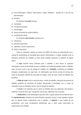 172

g) listas (Ilustrações, Tabelas, Abreviaturas e siglas, Símbolos – quando for o caso de sua
apresentação);
h) Sumário.
Os elementos textuais incluem:
a) introdução;
b) revisão da literatura;
c) metodologia;
d) desenvolvimento do estudo (análise);
e) considerações finais.
Os elementos pós-textuais consistem em:
a) referências;
b) glossário (opcional);
c) apêndices e anexos (opcionais);
d) índices (opcionais).
Todos os elementos seguem as normas da ABNT em termos de apresentação (ver o
manual de metodologia da Faculdade para maiores informações). A seguir, detalhar-se-ão os
diferentes elementos do trabalho (o anexo deste trabalho apresenta os modelos de alguns
deles).
A capa consiste numa cobertura para o trabalho, e deve trazer as seguintes
informações: nome da instituição em que o trabalho está sendo apresentado, título e subtítulo,
nome do autor, local e ano de entrega do trabalho. Já a lombada é utilizada nos trabalhos
entregues encadernados em capa dura. As informações que devem constar da mesma são:
nome da faculdade, trabalho de conclusão de estágio, nome do autor, título do trabalho, ano
da defesa.
A folha de rosto inclui o nome do autor, o título do trabalho, indicação da natureza do
trabalho (trabalho de conclusão de estágio, apresentado à Faculdade, etc.), o nome do
orientador (com sua titulação), local e ano de entrega do trabalho.
A errata é um elemento que se insere no trabalho após sua impressão. Sua função é
informar o local dos erros que “escaparam” da revisão, indicando suas correções.
A dedicatória é uma homenagem opcional feita a alguma pessoa de escolha do autor.
Os agradecimentos consistem em outro elemento opcional, em que o autor agradece àqueles
que, de alguma forma, colaboraram com o trabalho. A epígrafe é uma citação de um
pensamento, com autor devidamente identificado, que o autor julga interessante ou
representativo do trabalho.

 