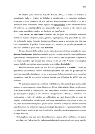 173

O resumo, como observam Acevedo, Nohara (2004), é a síntese do trabalho, e
normalmente inclui o objetivo do trabalho, a metodologia, e os principais resultados
alcançados; pode-se também incluir uma indicação do quadro teórico de referência em que o
trabalho se insere. O resumo é sempre digitado em espaço simples, e deve ter um máximo de
300 palavras. As palavras-chave são apresentadas após o resumo, e são palavras que
descrevem o conteúdo do trabalho, auxiliando na sua classificação.
A(s) lista(s) de ilustrações consistem em listagens dos diferentes elementos
ilustrativos (figuras, fotografias, mapas, gráficos, organogramas, etc.) apresentados no texto.
Em se havendo muitos elementos ilustrativos diferentes, deve-se apresentar uma lista para
cada elemento (lista de gráficos, lista de mapas, etc.), na ordem em que são apresentados no
texto. Isso também se aplica para a lista de tabelas.
No caso de um trabalho utilizar muitas siglas, é conveniente trazer a relação das siglas
(lista de abreviaturas e siglas) apresentadas no texto, em ordem alfabética, acompanhada das
expressões que elas representam. Isso não exime o autor do texto de apresentar o significado
por extenso quando a sigla aparecer pela primeira vez em um texto. A mesma coisa se aplica
para os símbolos que venha a ser apresentados no texto (lista de símbolos).
O último elemento pré-textual que deve ser apresentado é o sumário. Consiste na
apresentação dos elementos contidos no trabalho (na ordem e na forma em que aparecem no
texto), acompanhados das páginas em que se encontram. Sobre este, remete-se ao manual de
metodologia, onde há um modelo completo baseado nas definições da ABNT para este
elemento.
Os elementos textuais se constituem no trabalho de fato realizado pelo autor, sendo
portanto os mais importantes deste. O primeiro deles é a introdução. Sobre este elemento,
Sylvia Roesch (1999, p. 186) escreve: “esta parte contém o relato da situação problemática
que deu origem ao projeto, de seus objetivos e sua justificativa.” Ou seja, a introdução visa
contextualizar o leitor do trabalho na problemática que será desenvolvida ao longo do
trabalho, possibilitando a este elementos suficientes para decidir se irá continuar a leitura ou
não, além de dar uma indicação do que ele deverá encontrar ao longo do trabalho (estrutura
geral do estudo). De modo mais preciso, a introdução deve conter os seguintes elementos (não
é preciso destacar a maioria por meio de subtítulos, mas todos eles devem estar contemplados
ao longo do texto):
Delimitação da área: qual a área de conhecimento a que se refere o trabalho, e por que se
escolheu esta. Pode-se também incluir uma indicação do quadro teórico em que o trabalho

 