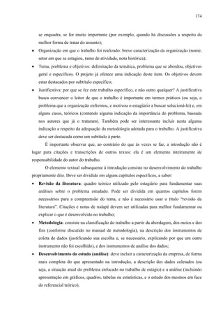 174

se enquadra, se for muito importante (por exemplo, quando há discussões a respeito da
melhor forma de tratar do assunto);
Organização em que o trabalho foi realizado: breve caracterização da organização (nome,
setor em que se estagiou, ramo de atividade, nota histórica);
Tema, problema e objetivos: delimitação da temática, problema que se abordou, objetivos
geral e específicos. O projeto já oferece uma indicação deste item. Os objetivos devem
estar destacados por subtítulo específico;
Justificativa: por que se fez este trabalho específico, e não outro qualquer? A justificativa
busca convencer o leitor de que o trabalho é importante em termos práticos (ou seja, o
problema que a organização enfrentou, e motivou o estagiário a buscar solucioná-lo) e, em
alguns casos, teóricos (contendo alguma indicação da importância do problema, baseada
nos autores que já o trataram). Também pode ser interessante incluir nesta alguma
indicação a respeito da adequação da metodologia adotada para o trabalho. A justificativa
deve ser destacada como um subtítulo à parte.
É importante observar que, ao contrário do que às vezes se faz, a introdução não é
lugar para citações e transcrições de outros textos: ela é um elemento inteiramente de
responsabilidade do autor do trabalho.
O elemento textual subsequente à introdução consiste no desenvolvimento do trabalho
propriamente dito. Deve ser dividido em alguns capítulos específicos, a saber:
Revisão da literatura: quadro teórico utilizado pelo estagiário para fundamentar suas
análises sobre o problema estudado. Pode ser dividida em quantos capítulos forem
necessários para a compreensão do tema, e não é necessário usar o título “revisão da
literatura”. Citações e notas de rodapé devem ser utilizadas para melhor fundamentar ou
explicar o que é desenvolvido no trabalho;
Metodologia: consiste na classificação do trabalho a partir da abordagem, dos meios e dos
fins (conforme discutido no manual de metodologia), na descrição dos instrumentos de
coleta de dados (justificando sua escolha e, se necessário, explicando por que um outro
instrumento não foi escolhido), e dos instrumentos de análise dos dados;
Desenvolvimento do estudo (análise): deve incluir a caracterização da empresa, de forma
mais completa do que apresentado na introdução, a descrição dos dados coletados (ou
seja, a situação atual do problema enfocado no trabalho de estágio) e a análise (incluindo
apresentação em gráficos, quadros, tabelas ou estatísticas, e o estudo dos mesmos em face
do referencial teórico).

 