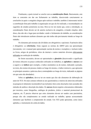 175

Finalmente, a parte textual se conclui com as considerações finais. Basicamente, este
item se concentra em dar um fechamento ao trabalho, descrevendo concisamente as
conclusões às quais o estagiário chegou após realizar o trabalho; também é interessante incluir
a contribuição feita pelo trabalho à organização em que ele foi realizado, e recomendações ou
sugestões de estudos posteriores na área. Deve-se ter em mente que, como a introdução, as
considerações finais devem ser de autoria exclusiva do estagiário, evitando citações; além
disso, elas não são o lugar para novidades: sendo o fechamento do trabalho, as considerações
finais não introduzem nenhum elemento que não tenha sido previamente tratado ao longo do
trabalho.
Os elementos pós-textuais são divididos em obrigatórios e opcionais. O primeiro deles
é obrigatório: as referências. Estas seguem as normas da ABNT para sua apresentação
(novamente, ver o manual para apresentação sucinta da norma e exemplos), e incluem todos
os livros, artigos de periódicos, sítios da internet e outros materiais diversos efetivamente
utilizados na confecção do trabalho.
Se forem necessário, devem ser apresentados o glossário (descrevendo o significado
de termos obscuros ou pouco conhecidos utilizados no trabalho), os apêndices e anexos (ver
a seguir) e os índices (por exemplo, o índice onomástico ou de nomes, indicando a posição,
no texto, dos nomes de pessoas citados ao longo do mesmo, o índice remissivo, que apresenta
os principais assuntos e palavras-chave contemplados ao longo do texto, indicando as páginas
em que estes são abordados).
Sobre os apêndices, deve-se ter em mente que eles são elementos de elaboração do
autor do TCE. Os mais comuns referem-se aos questionários e roteiros de entrevista utilizados
na pesquisa (é altamente recomendável sua inclusão), bem como descrições mais acuradas dos
métodos de análise e descrição dos dados. Os anexos dizem respeito a documentos elaborados
por terceiros, como fotografias, catálogos de produtos, folders e material promocional da
empresa, etc. É preciso observar que estes elementos devem ser usados com parcimônia,
porque eles são complementos ao estudo realizado no trabalho, apenas acrescentando
elementos que facilitem a compreensão do estudo. Um TCE pode apresentar, como único
apêndice, o instrumento de coleta de dados.

 