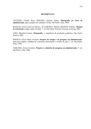 176

REFERÊNCIAS

ACEVEDO, Claudia Rosa; NOHARA, Jouliana Jordan. Monografía no curso de
administração: guia completo de conteúdo e forma. São Paulo: Atlas, 2004.
BIANCHI, Anna Cecília de Moraes; ALVARENGA, Marina; BIANCHI, Roberto. Manual
de orientação: estágio supervisionado. 2. ed. São Paulo: Pioneira Thomson Learning, 2002.
LIMA, Manolita Correia. Monografia: a engenharia da produção acadêmica. São Paulo:
Saraiva, 2004.
ROESCH, Sylvia Maria Azevedo. Projetos de estágio e de pesquisa em administração:
guia para estágios, trabalhos de conclusão, dissertações e estudos de caso. 2. ed. São Paulo:
Atlas, 1999.
VERGARA, Sylvia Constant. Projetos e relatórios de pesquisa em administração. 3. ed.
São Paulo: Atlas, 2000.

 