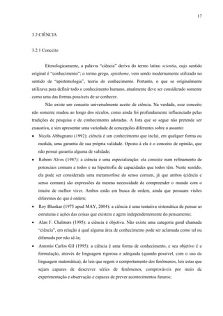 17

3.2 CIÊNCIA

3.2.1 Conceito
Etimologicamente, a palavra “ciência” deriva do termo latino scientia, cujo sentido
original é “conhecimento”; o termo grego, epistheme, vem sendo modernamente utilizado no
sentido de “epistemologia”, teoria do conhecimento. Portanto, o que se originalmente
utilizava para definir todo o conhecimento humano, atualmente deve ser considerado somente
como uma das formas possíveis de se conhecer.
Não existe um conceito universalmente aceito de ciência. Na verdade, esse conceito
não somente mudou ao longo dos séculos, como ainda foi profundamente influenciado pelas
tradições de pesquisa e de conhecimento adotadas. A lista que se segue não pretende ser
exaustiva, e sim apresentar uma variedade de concepções diferentes sobre o assunto:
Nicola Abbagnano (1992): ciência é um conhecimento que inclui, em qualquer forma ou
medida, uma garantia de sua própria validade. Oposto à ela é o conceito de opinião, que
não possui garantia alguma de validade;
Rubem Alves (1987): a ciência é uma especialização: ela consiste num refinamento de
potenciais comuns a todos e na hipertrofia de capacidades que todos têm. Neste sentido,
ela pode ser considerada uma metamorfose do senso comum, já que ambos (ciência e
senso comum) são expressões da mesma necessidade de compreender o mundo com o
intuito de melhor viver. Ambos estão em busca de ordem, ainda que possuam visões
diferentes do que é ordem;
Roy Bhaskar (1975 apud MAY, 2004): a ciência é uma tentativa sistemática de pensar as
estruturas e ações das coisas que existem e agem independentemente do pensamento;
Alan F. Chalmers (1995): a ciência é objetiva. Não existe uma categoria geral chamada
“ciência”, em relação à qual alguma área de conhecimento pode ser aclamada como tal ou
difamada por não sê-la;
Antonio Carlos Gil (1995): a ciência é uma forma de conhecimento, e seu objetivo é a
formulação, através de linguagem rigorosa e adequada (quando possível, com o uso da
linguagem matemática), de leis que regem o comportamento dos fenômenos, leis estas que
sejam capazes de descrever séries de fenômenos, comprováveis por meio de
experimentação e observação e capazes de prever acontecimentos futuros;

 