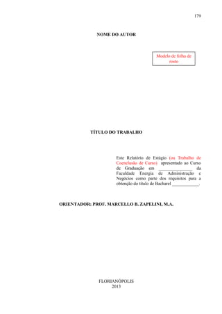 179

NOME DO AUTOR

Modelo de folha de
rosto

TÍTULO DO TRABALHO

Este Relatório de Estágio (ou Trabalho de
Cocnclusão de Curso) apresentado ao Curso
de Graduação em _______________ da
Faculdade Energia de Administração e
Negócios como parte dos requisitos para a
obtenção do título de Bacharel ____________.

ORIENTADOR: PROF. MARCELLO B. ZAPELINI, M.A.

FLORIANÓPOLIS
2013

 