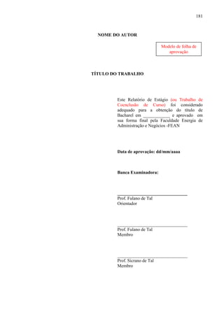 181

NOME DO AUTOR
Modelo de folha de
aprovação

TÍTULO DO TRABALHO

Este Relatório de Estágio (ou Trabalho de
Cocnclusão de Curso) foi considerado
adequado para a obtenção do título de
Bacharel em ____________ e aprovado em
sua forma final pela Faculdade Energia de
Administração e Negócios -FEAN

Data de aprovação: dd/mm/aaaa

Banca Examinadora:

_______________________________
Prof. Fulano de Tal
Orientador

_______________________________
Prof. Fulano de Tal
Membro

_______________________________
Prof. Sicrano de Tal
Membro

 