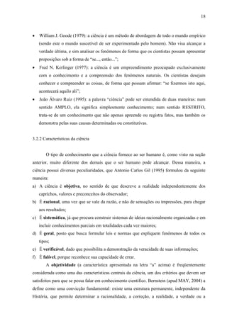 18

William J. Goode (1979): a ciência é um método de abordagem de todo o mundo empírico
(sendo este o mundo suscetível de ser experimentado pelo homem). Não visa alcançar a
verdade última, e sim analisar os fenômenos de forma que os cientistas possam apresentar
proposições sob a forma de “se..., então...”;
Fred N. Kerlinger (1977): a ciência é um empreendimento preocupado exclusivamente
com o conhecimento e a compreensão dos fenômenos naturais. Os cientistas desejam
conhecer e compreender as coisas, de forma que possam afirmar: “se fizermos isto aqui,
acontecerá aquilo ali”;
João Álvaro Ruiz (1995): a palavra “ciência” pode ser entendida de duas maneiras: num
sentido AMPLO, ela significa simplesmente conhecimento; num sentido RESTRITO,
trata-se de um conhecimento que não apenas apreende ou registra fatos, mas também os
demonstra pelas suas causas determinadas ou constitutivas.

3.2.2 Características da ciência

O tipo de conhecimento que a ciência fornece ao ser humano é, como visto na seção
anterior, muito diferente dos demais que o ser humano pode alcançar. Dessa maneira, a
ciência possui diversas peculiaridades, que Antonio Carlos Gil (1995) formulou da seguinte
maneira:
a) A ciência é objetiva, no sentido de que descreve a realidade independentemente dos
caprichos, valores e preconceitos do observador;
b) É racional, uma vez que se vale da razão, e não de sensações ou impressões, para chegar
aos resultados;
c) É sistemática, já que procura construir sistemas de ideias racionalmente organizadas e em
incluir conhecimentos parciais em totalidades cada vez maiores;
d) É geral, posto que busca formular leis e normas que expliquem fenômenos de todos os
tipos;
e) É verificável, dado que possibilita a demonstração da veracidade de suas informações;
f) É falível, porque reconhece sua capacidade de errar.
A objetividade (a característica apresentada na letra “a” acima) é freqüentemente
considerada como uma das características centrais da ciência, um dos critérios que devem ser
satisfeitos para que se possa falar em conhecimento científico. Bernstein (apud MAY, 2004) a
define como uma convicção fundamental: existe uma estrutura permanente, independente da
História, que permite determinar a racionalidade, a correção, a realidade, a verdade ou a

 