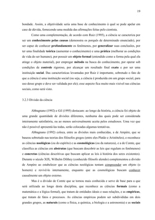 19

bondade. Assim, a objetividade seria uma base de conhecimento à qual se pode apelar em
caso de dúvida, fornecendo uma medida das afirmações feitas pelo cientista.
Como uma complementação, de acordo com Ruiz (1995), a ciência se caracteriza por
ser um conhecimento pelas causas (demonstra os porquês de determinado enunciado), por
ser capaz de conhecer profundamente os fenômenos, por generalizar suas conclusões, por
ter uma finalidade teórica (aumentar o conhecimento) e uma prática (melhorar as condições
de vida do ser humano), por possuir um objeto formal (entendido como a forma pela qual ela
atinge o objeto material), por empregar método na busca do conhecimento, por operar sob
condições de controle rigoroso, por alcançar um resultado final exato e por ser uma
instituição social. Das características levantadas por Ruiz é importante, sobretudo o fato de
que a ciência é uma instituição social (ou seja, a ciência é produzida em um grupo social, para
uso desse grupo e deve ser validada por ele); esse aspecto fica muito mais visível nas ciências
sociais, como será visto.

3.2.3 Divisão da ciência

Abbagnano (1992) e Gil (1995) destacam: ao longo da história, a ciência foi objeto de
uma grande quantidade de divisões diferentes, nenhuma das quais pode ser considerada
inteiramente satisfatória, ou ao menos universalmente aceita pelos estudiosos. Uma vez que
não é possível apresentá-las todas, serão colocadas algumas tentativas.
Abbagnano (1992) coloca, entre as divisões mais conhecidas, a de Ampère, que se
baseou sobretudo nas teorias dos filósofos gregos (entre eles Platão e Aristóteles), e reconhece
as ciências noológicas (ou do espírito) e as cosmológicas (ou da natureza), e a de Comte, que
classifica as ciências em abstratas (que buscam descobrir as leis que regulam os fenômenos)
e concretas (ciências descritivas que buscam aplicar as leis à história dos seres existentes).
Durante o século XIX, Wilhelm Dilthey (conhecido filósofo alemão) complementou a divisão
de Ampère ao estabelecer que as ciências noológicas tentam compreender um objeto (o
homem) e revivê-lo internamente, enquanto que as cosmológicas buscam conhecer
causalmente um objeto externo.
Mas é a divisão de Comte que se tornou mais conhecida e serve de base para a que
será utilizada ao longo desta disciplina, que reconhece as ciências formais (como a
matemática e a lógica formal), que tratam de entidades ideais e suas relações, e as empíricas,
que tratam de fatos e processos. As ciências empíricas podem ser subdivididas em dois
grandes grupos, as naturais (como a física, a química, a biologia e a astronomia) e as sociais

 
