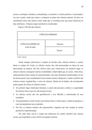 20

(como a sociologia, a história, a antropologia, a economia e a ciência política). A psicologia é
um caso à parte: ainda que muitos a coloquem no plano das ciências naturais, ela deve ser
considerada como uma ciência social, ainda que se reconheça que seja quase fronteiriça às
duas subclasses. A figura a seguir auxiliará na visualização:
Figura 2- Divisão das ciências

CIÊNCIAS FORMAIS

CIÊNCIAS EMPÍRICAS

Naturais

(FACTUAIS)
Sociais

Fonte: Autores.

Existe amarga controvérsia a respeito da divisão entre ciências naturais e sociais;
desde os tempos de Comte, as ciências sociais têm sido pressionadas na busca de uma
aproximação às naturais. Há dois motivos para essa controvérsia: em primeiro lugar, as
ciências naturais conseguem maiores neutralidade e objetividade que as sociais. Além disso,
ainda permitem maior campo de experimentação e são mais facilmente transformadas em leis
de alcance geral; essas considerações levam muitos autores a desprezar o caráter científico das
ciências sociais, negando-lhes o status de ciências. Dentro de tal debate, são reconhecidos
quatro grupos de críticas às ciências sociais:
Em primeiro lugar, fenômenos humanos e sociais não possuem a ordem e a regularidade
do universo físico e por isso não são previsíveis;
As ciências sociais não são quantificáveis e isso dificulta a comunicação de seus
resultados;
Os pesquisadores sociais trazem suas normas éticas e valores para o campo da pesquisa, e
com isso prejudicam seus resultados;
Por fim, as ciências naturais são experimentais, enquanto que nem sempre as sociais
permitem a experimentação.
Por outro lado, tem-se a reação dos defensores do caráter científico das ciências
sociais, que respondem a essas críticas da seguinte maneira:

 