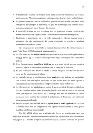 21

O determinismo absoluto e as relações causa-efeito das ciências naturais não são livres de
questionamento. Além disso, as ciências sociais permitem fazer previsões probabilísticas;
O objeto de estudo das ciências sociais não é quantificável num sentido emocional, mas a
inteligência, por exemplo, é mensurável. O grau de quantificação das ciências sociais,
entretanto, sempre será menor do que o das naturais;
É muito difícil deixar de lado os valores, mas em problemas técnicos e teóricos eles
podem ser colocados em segundo plano. Os valores não são inteiramente negativos;
Finalmente, o experimento não é de todo indispensável: ciências naturais como a
astronomia não são experimentais. Há muita negligência em relação à capacidade
experimental das ciências sociais.
Dito isto, podem ser apresentadas as características específicas das ciências sociais, as
quais Pedro Demo (1995) formulou da seguinte maneira:
a) As ciências sociais têm objeto histórico, caracterizado pela provisoriedade e pela situação
de estar, não de ser. As ciências naturais possuem objeto cronológico, cuja identidade é
estável;
b) O ser humano possui consciência histórica, ou seja, pode intervir em sua história e
planejá-la a partir da interação de suas ideias com as condições da realidade;
c) Há uma identidade entre sujeito e objeto: o homem não pode conceber uma realidade
social que lhe seja inteiramente alheia;
d) As realidades sociais se manifestam de forma qualitativa, não podendo ser manipuladas
com exatidão. Isso não implica, entretanto, em uma análise frouxa ou pouco rigorosa: a
verdadeira ciência social é construída com procedimentos muito cuidadosos;
e) As ciências sociais são ideológicas, no sentido de que seu objeto é ideológico. A ideologia
deve ser entendida como o modo pelo qual se justifica uma posição política, um interesse
social, privilégios de classe social, etc. A ideologia não pode ser eliminada da ciência
social, por isso o cientista deve controlá-la criticamente, de forma que seus efeitos não
sobrepujem a cientificidade;
f) Quando se estuda uma realidade social, a separação entre teoria e prática não é perfeita.
O cientista social tem um compromisso com a prática mesmo quando se omite, pois é
cidadão e membro de uma sociedade.
Tim May (2004) afirma que as ciências não devem ser consideradas como uma
explicação definitiva a respeito dos fenômenos da vida, que não pode nem deve ser desafiada;
seu papel é “[...] entender e explicar os fenômenos sociais, focalizar a atenção em questões

 