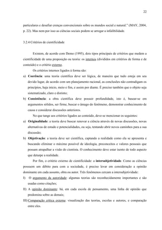 22

particulares e desafiar crenças convencionais sobre os mundos social e natural.” (MAY, 2004,
p. 22). Mas nem por isso as ciências sociais podem se arrogar a infalibilidade.

3.2.4 Critérios de cientificidade

Existem, de acordo com Demo (1995), dois tipos principais de critérios que medem a
cientificidade de uma proposição ou teoria: os internos (divididos em critérios de forma e de
conteúdo) e o critério externo.
Os critérios internos ligados à forma são:
a) Coerência: uma teoria científica deve ser lógica, de maneira que tudo esteja em seu
devido lugar, de acordo com um planejamento racional, as conclusões não contradigam os
princípios, haja início, meio e fim, e assim por diante. É preciso também que o objeto seja
sistematizado, claro e distinto;
b) Consistência: a obra científica deve possuir profundidade, isto é, basear-se em
argumentos sólidos, ser firme, buscar o âmago do fenômeno, demonstrar conhecimento de
causa e considerar discussões anteriores.
No que tange aos critérios ligados ao conteúdo, deve-se mencionar os seguintes:
a) Originalidade: a teoria deve buscar renovar a ciência através de novas discussões, novas
alternativas de estudo e potencialidades, ou seja, tentando abrir novos caminhos para a sua
discussão;
b) Objetivação: a teoria deve ser científica, captando a realidade como ela se apresenta e
buscando eliminar o máximo possível de ideologia, preconceitos e valores pessoais que
possam atrapalhar a visão do cientista. O conhecimento deve estar isento de todo aspecto
que deturpe a realidade.
Por fim, o critério externo de cientificidade: a intersubjetividade. Como as ciências
possuem um débito para com a sociedade, é preciso levar em consideração a opinião
dominante em cada assunto, obra ou autor. Três fenômenos cercam a intersubjetividade:
I)

O argumento da autoridade: algumas teorias são reconhecidamente importantes e são
usadas como citações;

II) A opinião dominante: há, em cada escola de pensamento, uma linha de opinião que
predomina sobre as demais;
III) Comparação crítica externa: visualização das teorias, escolas e autores, e comparação
entre eles.

 