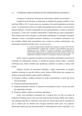 23

3.5

A PESQUISA COMO CONSTRUÇÃO DO CONHECIMENTO CIENTÍFICO

A pesquisa é o método de construção do conhecimento científico por excelência.
O papel da teoria não pode ser desprezado na definição da pesquisa científica. Como
nota May (2004, p. 43), “a teoria, junto com a pesquisa, é de central importância nas ciências
sociais.” O mesmo pode ser dito, em verdade, para qualquer tipo de ciência. A teoria auxilia a
produzir hipóteses, a orientar o pesquisador em seus questionamentos, a criticar os resultados
da pesquisa, a evitar erros cometidos anteriormente e denunciado por outros pesquisadores.
Mas a relação entre teoria e pesquisa vai além dessas contribuições: os resultados da pesquisa
submetem a teoria a reavaliações constantes, forçando-a a se reexaminar criticamente à luz
dos resultados obtidos pelos pesquisadores que a testam ou avaliam empiricamente suas
proposições. Nas palavras de May (2004, p. 44, grifos do autor),
[...] existe um relacionamento constante entre a pesquisa e a teoria social. Para nós,
como pesquisadores, a questão não é somente o que produzimos, mas como o
fazemos, pois isso é inseparável do processo da pesquisa. Um entendimento do
relacionamento entre a teoria e a pesquisa é parte desse projeto reflexivo que
focaliza nossas habilidades não apenas para aplicar técnicas de coleta de dados, mas
também para considerar a natureza e os pressupostos do processo de pesquisa.

Assim, a teoria e a pesquisa encontram-se inevitavelmente entrelaçadas no processo de
construção do conhecimento científico. O trabalho de pesquisa coletará dados e construirá
informações que criarão condições para aperfeiçoar, modificar ou refutar as teorias então
aceitas.
Algumas correntes de pensamento defendem o papel transformador da pesquisa
científica, mormente no caso das ciências sociais. Soriano (2004) afirma que a pesquisa em
ciências sociais pode atender a quatro objetivos diferentes:
a) Pesquisas voltadas à mudança estrutural no tecido socioeconômico, a partir das classes
mais necessitadas;
b) Pesquisas meramente especulativas;
c) Pesquisas produzidas conforme os imperativos da produção de bens e serviços por parte
das organizações privadas;
d) Pesquisas voltadas a objetivos econômicos individuais.
Assim, esses pensadores consideram que a pesquisa deva ser feita em termos de
produção de mudança social, e esta, como fica nítida na obra de Soriano (2004), está voltada a
uma ideologia específica (o marxismo). Sem entrar nos méritos desse tipo de exposição, há
que se afirmar que ela introduz uma clivagem qualitativa muito grave nas pesquisas,
desprezando aquelas que não estão direcionadas à “emancipação das classes exploradas”. Se a

 