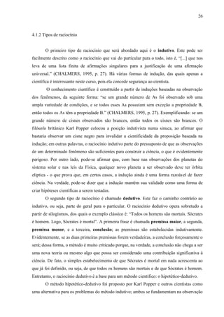 26

4.1.2 Tipos de raciocínio

O primeiro tipo de raciocínio que será abordado aqui é o indutivo. Este pode ser
facilmente descrito como o raciocínio que vai do particular para o todo, isto é, “[...] que nos
leva de uma lista finita de afirmações singulares para a justificação de uma afirmação
universal.” (CHALMERS, 1995, p. 27). Há várias formas de indução, das quais apenas a
científica é interessante neste curso, pois ela concede segurança ao cientista.
O conhecimento científico é construído a partir de induções baseadas na observação
dos fenômenos, da seguinte forma: “se um grande número de As foi observado sob uma
ampla variedade de condições, e se todos esses As possuíam sem exceção a propriedade B,
então todos os As têm a propriedade B.” (CHALMERS, 1995, p. 27). Exemplificando: se um
grande número de cisnes observados são brancos, então todos os cisnes são brancos. O
filósofo britânico Karl Popper colocou a posição indutivista numa sinuca, ao afirmar que
bastaria observar um cisne negro para invalidar a cientificidade da proposição baseada na
indução; em outras palavras, o raciocínio indutivo parte do pressuposto de que as observações
de um determinado fenômeno são suficientes para construir a ciência, o que é evidentemente
perigoso. Por outro lado, pode-se afirmar que, com base nas observações dos planetas do
sistema solar e nas leis da Física, qualquer novo planeta a ser observado deve ter órbita
elíptica - o que prova que, em certos casos, a indução ainda é uma forma razoável de fazer
ciência. Na verdade, pode-se dizer que a indução mantém sua validade como uma forma de
criar hipóteses científicas a serem testadas.
O segundo tipo de raciocínio é chamado dedutivo. Este faz o caminho contrário ao
indutivo, ou seja, parte do geral para o particular. O raciocínio dedutivo opera sobretudo a
partir de silogismos, dos quais o exemplo clássico é: “Todos os homens são mortais. Sócrates
é homem. Logo, Sócrates é mortal”. A primeira frase é chamada premissa maior, a segunda,
premissa menor, e a terceira, conclusão; as premissas são estabelecidas indutivamente.
Evidentemente, se as duas primeiras premissas forem verdadeiras, a conclusão forçosamente o
será; dessa forma, o método é muito criticado porque, na verdade, a conclusão não chega a ser
uma nova teoria ou mesmo algo que possa ser considerado uma contribuição significativa à
ciência. De fato, o simples estabelecimento de que Sócrates é mortal em nada acrescenta ao
que já foi definido, ou seja, de que todos os homens são mortais e de que Sócrates é homem.
Entretanto, o raciocínio dedutivo é a base para um método científico: o hipotético-dedutivo.
O método hipotético-dedutivo foi proposto por Karl Popper e outros cientistas como
uma alternativa para os problemas do método indutivo; ambos se fundamentam na observação

 
