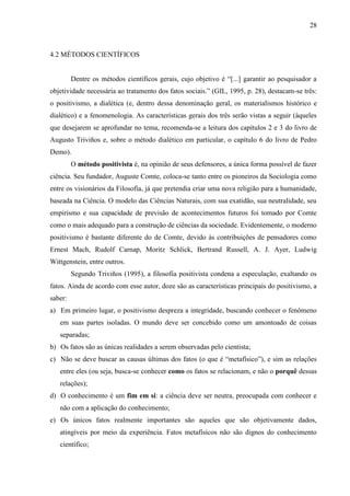 28

4.2 MÉTODOS CIENTÍFICOS
Dentre os métodos científicos gerais, cujo objetivo é “[...] garantir ao pesquisador a
objetividade necessária ao tratamento dos fatos sociais.” (GIL, 1995, p. 28), destacam-se três:
o positivismo, a dialética (e, dentro dessa denominação geral, os materialismos histórico e
dialético) e a fenomenologia. As características gerais dos três serão vistas a seguir (àqueles
que desejarem se aprofundar no tema, recomenda-se a leitura dos capítulos 2 e 3 do livro de
Augusto Triviños e, sobre o método dialético em particular, o capítulo 6 do livro de Pedro
Demo).
O método positivista é, na opinião de seus defensores, a única forma possível de fazer
ciência. Seu fundador, Auguste Comte, coloca-se tanto entre os pioneiros da Sociologia como
entre os visionários da Filosofia, já que pretendia criar uma nova religião para a humanidade,
baseada na Ciência. O modelo das Ciências Naturais, com sua exatidão, sua neutralidade, seu
empirismo e sua capacidade de previsão de acontecimentos futuros foi tomado por Comte
como o mais adequado para a construção de ciências da sociedade. Evidentemente, o moderno
positivismo é bastante diferente do de Comte, devido às contribuições de pensadores como
Ernest Mach, Rudolf Carnap, Moritz Schlick, Bertrand Russell, A. J. Ayer, Ludwig
Wittgenstein, entre outros.
Segundo Triviños (1995), a filosofia positivista condena a especulação, exaltando os
fatos. Ainda de acordo com esse autor, doze são as características principais do positivismo, a
saber:
a) Em primeiro lugar, o positivismo despreza a integridade, buscando conhecer o fenômeno
em suas partes isoladas. O mundo deve ser concebido como um amontoado de coisas
separadas;
b) Os fatos são as únicas realidades a serem observadas pelo cientista;
c) Não se deve buscar as causas últimas dos fatos (o que é “metafísico”), e sim as relações
entre eles (ou seja, busca-se conhecer como os fatos se relacionam, e não o porquê dessas
relações);
d) O conhecimento é um fim em si: a ciência deve ser neutra, preocupada com conhecer e
não com a aplicação do conhecimento;
e) Os únicos fatos realmente importantes são aqueles que são objetivamente dados,
atingíveis por meio da experiência. Fatos metafísicos não são dignos do conhecimento
científico;

 