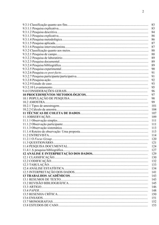 2

9.3.1 Classificação quanto aos fins.....................................................................................................
9.3.1.1 Pesquisa explicativa................................................................................................................
9.3.1.2 Pesquisa descritiva..................................................................................................................
9.3.1.3 Pesquisa explicativa................................................................................................................
9.3.1.4 Pesquisa metodológica............................................................................................................
9.3.1.5 Pesquisa aplicada....................................................................................................................
9.3.1.6 Pesquisa intervencionista........................................................................................................
9.3.2 Classificação quanto aos meios..................................................................................................
9.3.2.1 Pesquisa de campo..................................................................................................................
9.3.2.2 Pesquisa de laboratório...........................................................................................................
9.3.2.3 Pesquisa documental...............................................................................................................
9.3.2.4 Pesquisa bibliográfica.............................................................................................................
9.3.2.5 Pesquisa experimental.............................................................................................................
9.3.2.6 Pesquisa ex-post-facto.............................................................................................................
9.3.2.7 Pesquisa participante/participativa..........................................................................................
9.3.2.8 Pesquisa-ação..........................................................................................................................
9.3.2.9 Estudo de caso........................................................................................................................
9.3.2.10 Levantamento........................................................................................................................
9.4 CONSIDERAÇÕES GERAIS.....................................................................................................
10 PROCEDIMENTOS METODOLÓGICOS..............................................................................
10.1 POPULAÇÃO DE PESQUISA.................................................................................................
10.2 AMOSTRA.................................................................................................................................
10.2.1 Tipos de amostragem...............................................................................................................
10.2.2 Cálculo da amostra...................................................................................................................
11 TÉCNICAS DE COLETA DE DADOS.....................................................................................
11.1OBSERVAÇÃO..........................................................................................................................
11.1.1 Observação simples..................................................................................................................
11.1.2 Observação participante...........................................................................................................
11.1.3 Observação sistemática............................................................................................................
11.1.4 Roteiro de observação: Uma proposta.....................................................................................
11.2 ENTREVISTA............................................................................................................................
11.2.1 O Focus Group.........................................................................................................................
11.3 QUESTIONÁRIO......................................................................................................................
11.4 PESQUISA DOCUMENTAL...................................................................................................
11.4.1 A pesquisa bibliográfica...........................................................................................................
12 ANÁLISE E INTERPRETAÇÃO DOS DADOS.....................................................................
12.1 CLASSIFICAÇÃO.....................................................................................................................
12.2 CODIFICAÇÃO.........................................................................................................................
12.3 TABULAÇÃO............................................................................................................................
12.4 ANÁLISE ESTATÍSTICA.........................................................................................................
12.5 INTERPRETAÇÃO DOS DADOS............................................................................................
13 TRABALHOS ACADÊMICOS..................................................................................................
13.1 RESUMOS DE TEXTO.............................................................................................................
13.2 REVISÃO BIBLIOGRÁFICA...................................................................................................
13.3 ARTIGO.....................................................................................................................................
13.4 PAPER........................................................................................................................................
13.5 RESENHA CRÍTICA................................................................................................................
13.6 ENSAIOS...................................................................................................................................
13.7 MONOGRAFIAS.......................................................................................................................
13.8 ESTUDOS DE CASO................................................................................................................

83
83
84
86
86
87
87
88
88
89
89
89
90
91
91
92
93
95
96
97
98
99
101
104
107
109
111
111
113
113
114
120
121
124
127
129
130
132
133
134
141
143
143
145
146
148
150
151
152
153

 