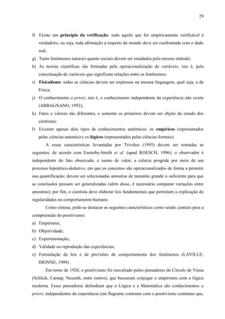 29

f) Existe um princípio da verificação: tudo aquilo que for empiricamente verificável é
verdadeiro, ou seja, toda afirmação a respeito do mundo deve ser confrontada com o dado
real;
g) Tanto fenômenos naturais quanto sociais devem ser estudados pelo mesmo método;
h) As teorias científicas são formadas pela operacionalização de variáveis, isto é, pela
conceituação de variáveis que significam relações entre os fenômenos;
i) Fisicalismo: todas as ciências devem ser expressas na mesma linguagem, qual seja, a da
Física;
j) O conhecimento a priori, isto é, o conhecimento independente da experiência não existe
(ABBAGNANO, 1992);
k) Fatos e valores são diferentes, e somente os primeiros devem ser objeto de estudo dos
cientistas;
l) Existem apenas dois tipos de conhecimentos autênticos: os empíricos (representados
pelas ciências naturais) e os lógicos (representados pelas ciências formais).
A essas características levantadas por Triviños (1995) devem ser somadas as
seguintes, de acordo com Easterby-Smith et al. (apud ROESCH, 1996): o observador é
independente do fato observado, e isento de valor; a ciência progride por meio de um
processo hipotético-dedutivo, em que os conceitos são operacionalizados de forma a permitir
sua quantificação; devem ser selecionadas amostras de tamanho grande o suficiente para que
as conclusões possam ser generalizadas (além disso, é necessário comparar variações entre
amostras); por fim, o cientista deve elaborar leis fundamentais que permitam a explicação de
regularidades no comportamento humano.
Como síntese, pode-se destacar as seguintes características como sendo centrais para a
compreensão do positivismo:
a) Empirismo;
b) Objetividade;
c) Experimentação;
d) Validade ou reprodução das experiências;
e) Formulação de leis e de previsões de comportamento dos fenômenos (LAVILLE;
DIONNE, 1999).
Em torno de 1920, o positivismo foi reavaliado pelos pensadores do Círculo de Viena
(Schlick, Carnap, Neurath, entre outros), que buscaram conjugar o empirismo com a lógica
moderna. Esses pensadores defendiam que a Lógica e a Matemática são conhecimentos a
priori, independentes da experiência (em flagrante contraste com o positivismo comtiano que,

 