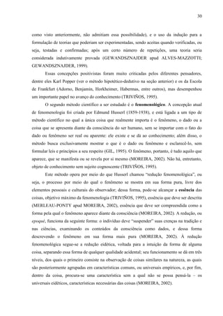 30

como visto anteriormente, não admitiam essa possibilidade), e o uso da indução para a
formulação de teorias que poderiam ser experimentadas, sendo aceitas quando verificadas, ou
seja, testadas e confirmadas; após um certo número de repetições, uma teoria seria
considerada indutivamente provada (GEWANDSZNAJDER apud ALVES-MAZZOTTI;
GEWANDSZNAJDER, 1999).
Essas concepções positivistas foram muito criticadas pelos diferentes pensadores,
dentre eles Karl Popper (ver o método hipotético-dedutivo na seção anterior) e os da Escola
de Frankfurt (Adorno, Benjamin, Horkheimer, Habermas, entre outros), mas desempenhou
um importante papel no avanço do conhecimento (TRIVIÑOS, 1995).
O segundo método científico a ser estudado é o fenomenológico. A concepção atual
de fenomenologia foi criada por Edmund Husserl (1859-1938), e está ligada a um tipo de
método científico no qual a única coisa que realmente importa é o fenômeno, o dado ou a
coisa que se apresenta diante da consciência do ser humano, sem se importar com o fato do
dado ou fenômeno ser real ou aparente: ele existe e se dá ao conhecimento; além disso, o
método busca exclusivamente mostrar o que é o dado ou fenômeno e esclarecê-lo, sem
formular leis e princípios a seu respeito (GIL, 1995). O fenômeno, portanto, é tudo aquilo que
aparece, que se manifesta ou se revela por si mesmo (MOREIRA, 2002). Não há, entretanto,
objeto de conhecimento sem sujeito cognoscente (TRIVIÑOS, 1995).
Este método opera por meio do que Husserl chamou “redução fenomenológica”, ou
seja, o processo por meio do qual o fenômeno se mostra em sua forma pura, livre dos
elementos pessoais e culturais do observador; dessa forma, pode-se alcançar a essência das
coisas, objetivo máximo da fenomenologia (TRIVIÑOS, 1995), essência que deve ser descrita
(MERLEAU-PONTY apud MOREIRA, 2002), essência que deve ser compreendida como a
forma pela qual o fenômeno aparece diante da consciência (MOREIRA, 2002). A redução, ou
epoqué, funciona da seguinte forma: o indivíduo deve “suspender” suas crenças na tradição e
nas ciências, examinando os conteúdos da consciência como dados, e dessa forma
descrevendo o fenômeno em sua forma mais pura (MOREIRA, 2002). À redução
fenomenológica segue-se a redução eidética, voltada para a intuição da forma de alguma
coisa, separando essa forma de qualquer qualidade acidental; seu funcionamento se dá em três
níveis, dos quais o primeiro consiste na observação de coisas similares na natureza, as quais
são posteriormente agrupadas em características comuns, ou universais empíricos, e, por fim,
dentro da coisa, procura-se uma característica sem a qual não se possa pensá-la – os
universais eidéticos, características necessárias das coisas (MOREIRA, 2002).

 