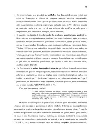32

Em primeiro lugar, há o princípio da unidade e luta dos contrários, que postula que
todos os fenômenos e objetos de pesquisa possuem aspectos contraditórios,
indissoluvelmente unidos como opostos que se encontram em estado de luta permanente
entre si, de maneira a construir e desenvolver a realidade. Demo (1995) reforça: a unidade
de contrários (cada tese traz em si sua antítese) não significa exclusão pura e
simplesmente, mas convivência, no objeto, desses contrários;
O segundo é o princípio de transformação das mudanças quantitativas e qualitativas.
De acordo com os pesquisadores que trabalham com o método dialético, todos os objetos e
fenômenos possuem características qualitativas e quantitativas, sendo que estas últimas,
em seu processo gradual de mudança, geram mudanças qualitativas, e assim por diante.
Triviños (1995) menciona: todo objeto tem propriedades e características, que podem ser
definidas como suas qualidades, bem como características definidoras de suas dimensões,
volume, peso, grau de desenvolvimento e intensidade de suas propriedades, que definem
seu aspecto quantitativo. Como exemplo, a passagem do capitalismo para o socialismo se
dá por meio de mudanças quantitativas, que levarão a uma nova realidade social,
qualitativamente diferente;
Por fim, tem-se o princípio da negação da negação, que define o desenvolvimento como
uma espiral em que, nos estágios superiores, repetem-se aspectos dos inferiores. Em outras
palavras, o surgimento do novo não implica numa completa desaparição do velho, pois
implica em admitir que “[...] o desenvolvimento tem um caráter contraditório, isto é, que é
possível que em determinadas etapas se repitam, com nova qualidade, fases do fenômeno
que já foram passadas.” (TRIVIÑOS, 1995, p. 73).
Com base nisto, pode-se concluir:
[...] para conhecer realmente um objeto é preciso estudá-lo em todos os seus
aspectos, em todas as suas relações e todas as suas conexões. Fica claro também que
a dialética é contrária a todo conhecimento rígido. Tudo é visto como em constante
mudança: sempre há algo que nasce e se desenvolve e algo que se desagrega e se
transforma. (GIL, 1995, p. 32).

O método dialético opõe-se à quantificação defendida pelos positivistas, trabalhando
sobretudo com os aspectos qualitativos do objeto estudado, de forma que os procedimentos
operacionais e empíricos do positivismo sejam colocados num segundo plano. O método
dialético se apóia numa concepção materialista do mundo, em que se postula que o mundo,
em todos os seus fenômenos e objetos, é material, que a matéria é anterior à consciência (e
que esta, por conseguinte, é determinada por aquela), e que o mundo pode ser conhecido
(TRIVIÑOS, 1995). O método dialético opera por meio de categorias ou conceitos centrais,

 