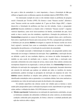 33

dos quais a ideia da contradição é o mais importante, e busca a formulação de leis que
reflitam as ligações entre os diferentes aspectos da realidade objetiva (TRIVIÑOS, 1995).
Um interessante exemplo de como os três métodos tratam os problemas de pesquisa
social é fornecido por Triviños (1995). Ele fornece o tema “fracasso escolar”, delimita-o
como “fracasso escolar nas escolas estaduais de 1o grau em Porto Alegre (RS)”, e depois
desenvolve a formulação do problema com base nos três métodos. Assim, o pesquisador
positivista buscaria estabelecer as relações entre o fenômeno “fracasso escolar” e algumas
variáveis hipotéticas, como nível sócio-econômico da família, escolaridade dos pais, local
aonde se situa a escola, sexo dos estudantes, experiência e formação dos professores. Já o
fenomenólogo pesquisaria as causas do fracasso escolar segundo alunos, pais e professores,
bem como o significado do fracasso para essas pessoas. Por fim, o pesquisador que analisasse
o fenômeno por um prisma dialético investigaria os aspectos do fracasso escolar aos níveis
local, regional e nacional, bem como as contradições referentes ao currículo, formação e
desempenho dos professores, e à localização da escola dentro da comunidade.
Um exemplo associado à Administração de empresas: um pesquisador poderia estar
interessado em investigar o fenômeno da motivação. Para o positivista, a motivação deveria
ser definida a partir de seus resultados objetivos, em termos de melhor desempenho no
trabalho ou uma escala de satisfação com o mesmo. A partir disso, a motivação seria
associada a dimensões tais como tempo de serviço, classe social, faixa salarial, estrutura das
recompensas disponíveis na organização, e assim por diante. Já o fenomenológo buscaria as
definições de motivação dos empregados e da direção da organização, buscando determinar
um conceito de motivação que pudesse ser adotado por todos os membros da mesma;
paralelamente, poderia investigar as percepções de motivação em empresas do setor. Um
dialético tentaria identificar as relações entre políticas da empresa e os seus resultados,
identificando contradições entre as pretensões e os resultados obtidos, bem como analisaria as
contradições nas visões da motivação por parte da alta direção e dos empregados.
Os métodos específicos das ciências sociais são voltados para as técnicas a serem
usadas pelos pesquisadores para a realização da pesquisa social, especialmente no que tange à
coleta, análise e validação dos dados. Gil (1995) destaca os seguintes:
a) Método experimental: fundamenta-se na realização de experimentos controlados, em que
os fenômenos estudados são submetidos à influência de certas variáveis, em determinadas
condições conhecidas pelo pesquisador, de forma a observar o resultado produzido pela
ação das variáveis sobre o objeto;

 