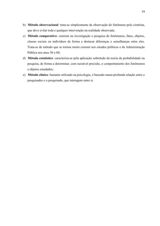 34

b) Método observacional: trata-se simplesmente da observação do fenômeno pelo cientista,
que deve evitar toda e qualquer intervenção na realidade observada;
c) Método comparativo: consiste na investigação e pesquisa de fenômenos, fatos, objetos,
classes sociais ou indivíduos de forma a destacar diferenças e semelhanças entre eles.
Trata-se de método que se tornou muito comum nos estudos políticos e da Administração
Pública nos anos 50 e 60;
d) Método estatístico: caracteriza-se pela aplicação sobretudo da teoria da probabilidade na
pesquisa, de forma a determinar, com razoável precisão, o comportamento dos fenômenos
e objetos estudados;
e) Método clínico: bastante utilizado na psicologia, é baseado numa profunda relação entre o
pesquisador e o pesquisado, que interagem entre si.

 