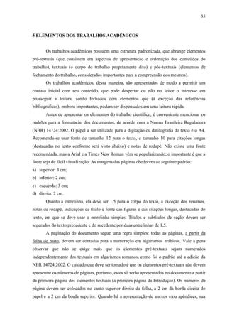 35

5 ELEMENTOS DOS TRABALHOS ACADÊMICOS

Os trabalhos acadêmicos possuem uma estrutura padronizada, que abrange elementos
pré-textuais (que consistem em aspectos de apresentação e ordenação dos conteúdos do
trabalho), textuais (o corpo do trabalho propriamente dito) e pós-textuais (elementos de
fechamento do trabalho, considerados importantes para a compreensão dos mesmos).
Os trabalhos acadêmicos, dessa maneira, são apresentados de modo a permitir um
contato inicial com seu conteúdo, que pode despertar ou não no leitor o interesse em
prosseguir a leitura, sendo fechados com elementos que (à exceção das referências
bibliográficas), embora importantes, podem ser dispensados em uma leitura rápida.
Antes de apresentar os elementos do trabalho científico, é conveniente mencionar os
padrões para a formatação dos documentos, de acordo com a Norma Brasileira Reguladora
(NBR) 14724:2002. O papel a ser utilizado para a digitação ou datilografia do texto é o A4.
Recomenda-se usar fonte de tamanho 12 para o texto, e tamanho 10 para citações longas
(destacadas no texto conforme será visto abaixo) e notas de rodapé. Não existe uma fonte
recomendada, mas a Arial e a Times New Roman vêm se popularizando; o importante é que a
fonte seja de fácil visualização. As margens das páginas obedecem ao seguinte padrão:
a) superior: 3 cm;
b) inferior: 2 cm;
c) esquerda: 3 cm;
d) direita: 2 cm.
Quanto à entrelinha, ela deve ser 1,5 para o corpo do texto, à exceção dos resumos,
notas de rodapé, indicações de título e fonte das figuras e das citações longas, destacadas do
texto, em que se deve usar a entrelinha simples. Títulos e subtítulos de seção devem ser
separados do texto precedente e do sucedente por duas entrelinhas de 1,5.
A paginação do documento segue uma regra simples: todas as páginas, a partir da
folha de rosto, devem ser contadas para a numeração em algarismos arábicos. Vale à pena
observar que não se exige mais que os elementos pré-textuais sejam numerados
independentemente dos textuais em algarismos romanos, como foi o padrão até a edição da
NBR 14724:2002. O cuidado que deve ser tomado é que os elementos pré-textuais não devem
apresentar os números de páginas, portanto, estes só serão apresentados no documento a partir
da primeira página dos elementos textuais (a primeira página da Introdução). Os números de
página devem ser colocados no canto superior direito da folha, a 2 cm da borda direita do
papel e a 2 cm da borda superior. Quando há a apresentação de anexos e/ou apêndices, sua

 