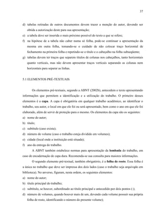 37

d) tabelas retiradas de outros documentos devem trazer a menção do autor, devendo ser
obtida a autorização deste para sua apresentação;
e) a tabela deve ser inserida o mais próximo possível do texto a que se refere;
f) na hipótese de a tabela não caber numa só folha, pode-se continuar a apresentação da
mesma em outra folha, tomando-se o cuidado de não colocar traço horizontal de
fechamento na primeira folha e repetindo-se o título e o cabeçalho na folha subseqüente;
g) tabelas devem ter traços que separem títulos de colunas nos cabeçalhos, tanto horizontais
quanto verticais, mas não devem apresentar traços verticais separando as colunas nem
horizontais para separar as linhas.

5.1 ELEMENTOS PRÉ-TEXTUAIS

Os elementos pré-textuais, segundo a ABNT (2002b), antecedem o texto apresentando
informações que permitem a identificação e a utilização do trabalho. O primeiro desses
elementos é a capa. A capa é obrigatória em qualquer trabalho acadêmico, ao identificar o
trabalho, seu autor, o local em que ele foi ou será apresentado, bem como o ano em que ele foi
elaborado, além de servir de proteção para o mesmo. Os elementos da capa são os seguintes:
a) nome do autor;
b) título;
c) subtítulo (caso exista);
d) número do volume (caso o trabalho esteja dividido em volumes);
e) cidade (local onde a instituição está situada);
f) ano da entrega do trabalho.
A ABNT também estabelece normas para apresentação da lombada do trabalho, em
caso de encadernação de capa dura. Recomenda-se sua consulta para maiores informações.
O segundo elemento pré-textual, também obrigatório, é a folha de rosto. Essa folha é
a única no trabalho que deve ser impressa dos dois lados (caso o trabalho seja arquivqdo em
biblioteca). No anverso, figuram, nesta ordem, os seguintes elementos:
a) nome do autor;
b) título principal do trabalho;
c) subtítulo, se houver, subordinado ao título principal e antecedido por dois pontos (:);
d) número de volumes, quando houver mais de um, devendo cada volume possuir sua própria
folha de rosto, identificando o número do presente volume);

 