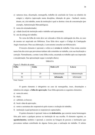 38

e) natureza (tese, dissertação, monografia, trabalho de conclusão de Curso ou relatório de
estágio) e objetivo (aprovação numa disciplina, obtenção de grau - bacharel, mestre,
doutor, etc.) do trabalho, nome da instituição à qual se destina e área de concentração (por
exemplo, Administração Mercadológica);
f) nome do orientadorntador;
g) cidade (local) da instituição onde o trabalho será apresentado;
h) ano da entrega do trabalho.
No verso da folha de rosto deve ser colocada a ficha de catalogação da obra, no caso
da mesma ser arquivada em biblioteca. Essa ficha deve seguir o Código de Catalogação
Anglo-Americano. Para sua elaboração, é conveniente consultar um bibliotecário.
O terceiro elemento é opcional, e refere-se à errata do trabalho. Uma errata consiste
numa lista dos erros que porventura tenham sido cometidos no trabalho, com sua localização e
correção. Normalmente, a errata é uma folha avulsa, encartada no trabalho após sua impressão
e encadernação. Sua apresentação segue o exemplo abaixo:
ERRATA
Figura 3- Modelo de errata
Folha
Linha

Onde se lê

Leia-se

18

25

Adminsitração

Administração

56

13

infomação

informação

Fonte: Autores

O quarto elemento é obrigatório no caso de monografias, teses, dissertações e
relatórios de estágio: a folha de aprovação. Essa folha apresenta os seguintes elementos:
a) nome do autor;
b) título;
c) subtítulo, se houver;
d) local e data da aprovação;
e) nome e assinatura dos responsáveis pelo exame e avaliação do trabalho;
f) instituição à qual pertencem os responsáveis supracitados.
O quinto elemento é opcional: trata-se da dedicatória, que consiste numa homenagem
feita pelo autor a qualquer pessoa ou instituição de sua escolha. O elemento seguinte, os
agradecimentos, também é opcional, e consiste na listagem de pessoas e instituições que
proventura tenham contribuído de alguma forma para a realização do trabalho. O sétimo

 