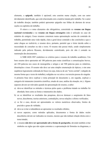 39

elemento, a epígrafe, também é opcional; esta consiste numa citação, com seu autor
devidamente identificado, que está relacionada com a matéria tratada pelo trabalho. Se o autor
do trabalho desejar, também poderá apresentar epígrafes nas folhas de abertura de novas
seções ou capítulos do trabalho.
O oitavo e o nono elementos são obrigatórios, consistindo no resumo em língua
nacional (vernácula) e no resumo em língua estrangeira (não é utilizado no caso do
relatório de estágio). Esses resumos consistem numa apresentação sucinta do conteúdo do
trabalho, permitindo uma visão rápida, clara e geral desse conteúdo e das conclusões a que o
autor chegou ao realizá-lo; o resumo deve, portanto, permitir que o leitor decida sobre a
necessidade de consultar ou não o texto. O resumo não possui título, sendo simplesmente
indicado pela palavra Resumo, devidamente centralizado, pois ele não é contado na
numeração dos documentos.
A NBR 6028:1987 estabelece os critérios para o resumo do trabalho acadêmico. Um
bom resumo deve apresentar até 100 palavras para notas científicas e comunicações breves,
até 250 palavras nos casos de monografias e artigos e até 500 palavras para os relatórios,
dissertações e teses. O resumo não deve ser uma simples enumeração de tópicos, e sim uma
seqüência logicamente ordenada de frases (ou seja, trata-se de um “texto corrido”, redigido da
mesma forma que o texto do trabalho), redigidas na voz ativa e na terceira pessoa do singular.
A primeira frase deve explicar o tema principal do documento e, em seguida, explicar a
categoria de tratamento (memória científica, estudo de caso, análise da situação, etc.). Alguns
aspectos devem ser relevados quando da apresentação do resumo, a saber:
a) deve-se identificar os métodos e técnicas pelos quais o problema tratado no trabalho foi
abordado, bem como as fontes e tratamentos dos dados;
b) ao se identificar os resultados das pesquisas, deve-se destacar o surgimento de fatos
novos, descobertas, teorias anteriores, contradições, novas relações e efeitos verificados;
c) se for o caso, devem ser apresentados os valores numéricos observados, limites de
precisão e graus de validade;
d) deve-se evitar a redundância ao apresentar os resultados obtidos;
e) novos aspectos, como métodos aplicados, documentos e fontes de dados recém
descobertos devem ser indicados no resumo, mesmo que não tenham relação direta com o
tema tratado;
f) o resumo não deve ser apresentado sob a forma de parágrafos, devendo também evitar
símbolos ou siglas que não sejam correntes e a apresentação de fórmulas ou diagramas, a

 
