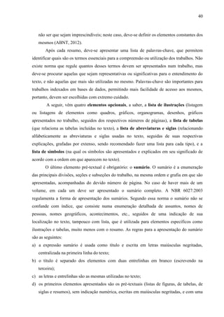 40

não ser que sejam imprescindíveis; neste caso, deve-se definir os elementos constantes dos
mesmos (ABNT, 2012).
Após cada resumo, deve-se apresentar uma lista de palavras-chave, que permitem
identificar quais são os termos essenciais para a compreensão ou utilização dos trabalhos. Não
existe norma que regule quantos desses termos devem ser apresentados num trabalho, mas
deve-se procurar aquelas que sejam representativas ou significativas para o entendimento do
texto, e não aquelas que mais são utilizadas no mesmo. Palavras-chave são importantes para
trabalhos indexados em bases de dados, permitindo mais facilidade de acesso aos mesmos,
portanto, devem ser escolhidas com extremo cuidado.
A seguir, vêm quatro elementos opcionais, a saber, a lista de ilustrações (listagem
ou listagens de elementos como quadros, gráficos, organogramas, desenhos, gráficos
apresentados no trabalho, seguidos dos respectivos números de páginas), a lista de tabelas
(que relaciona as tabelas incluídas no texto), a lista de abreviaturas e siglas (relacionando
alfabeticamente as abreviaturas e siglas usadas no texto, seguidas de suas respectivas
explicações, grafadas por extenso, sendo recomendado fazer uma lista para cada tipo), e a
lista de símbolos (na qual os símbolos são apresentados e explicados em seu significado de
acordo com a ordem em que aparecem no texto).
O último elemento pré-textual é obrigatório: o sumário. O sumário é a enumeração
das principais divisões, seções e subseções do trabalho, na mesma ordem e grafia em que são
apresentadas, acompanhadas do devido número de página. No caso de haver mais de um
volume, em cada um deve ser apresentado o sumário completo. A NBR 6027:2003
regulamenta a forma de apresentação dos sumários. Segundo essa norma o sumário não se
confunde com índice, que consiste numa enumeração detalhada de assuntos, nomes de
pessoas, nomes geográficos, acontecimentos, etc., seguidos de uma indicação de sua
localização no texto, tampouco com lista, que é utilizada para elementos específicos como
ilustrações e tabelas, muito menos com o resumo. As regras para a apresentação do sumário
são as seguintes:
a) a expressão sumário é usada como título e escrita em letras maiúsculas negritadas,
centralizada na primeira linha do texto;
b) o título é separado dos elementos com duas entrelinhas em branco (escrevendo na
terceira);
c) as letras e entrelinhas são as mesmas utilizadas no texto;
d) os primeiros elementos apresentados são os pré-textuais (listas de figuras, de tabelas, de
siglas e resumos), sem indicação numérica, escritas em maiúsculas negritadas, e com uma

 