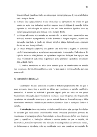 41

linha pontilhada ligando os títulos aos números da página inicial, que devem ser alinhados
com a margem direita;
e) os títulos das seções primárias e suas subdivisões são apresentados na ordem em que
surgem no texto, com indicativo numérico (quando houver) alinhado à esquerda, títulos
separados do indicativo por um espaço e com uma linha pontilhada ligando o título ao
número da página inicial, esta alinhada com a margem direita;
f) os últimos elementos apresentados no sumário são os pós-textuais, apresentados sem
indicação numérica acompanhando o título, alinhados à margem esquerda, escritos em
maiúsculas negritadas e ligados ao número inicial de página (alinhado com a margem
direita) por uma linha pontilhada;
g) Os títulos principais (capítulos) são grafados em maiúsculas e negrito, os subtítulos
(seções), em maiúsculas, e as subseções, em maiúsculas e minúsculas. Cada número de
capítulo, seção ou subseção deve ser separado do respectivo título por dois espaços, não
sendo recomendável usar pontos ou parênteses como elementos separadores no sumário
(ISKANDAR, 2003).
O sumário apresentado no início deste trabalho pode ser tomado como um modelo
para os sumários de trabalhos acadêmicos, uma vez que segue as normas definidas para sua
apresentação.

5.2 ELEMENTOS TEXTUAIS

Os elementos textuais consistem no corpo do trabalho propriamente dito, no qual o
autor apresenta, desenvolve e conclui as ideias que constituem o trabalho acadêmico
apresentado. A matéria do trabalho é, portanto, exposta pelo seu autor em três partes
fundamentais: introdução, desenvolvimento e conclusão. Essas três partes estão logicamente
encadeadas: na introdução, anuncia-se o que se pretende fazer; no desenvolvimento, a ideia
anunciada na introdução é trabalhada; na conclusão, resume-se o que se alcançou e fecha-se o
trabalho.
A introdução visa contextualizar o trabalho acadêmico (ou seja, que tipo de trabalho
foi realizado, qual é sua área do conhecimento e o tema abordado), apresentar o problema de
pesquisa cuja investigação e solução foram tratadas ao longo do mesmo, definir seus objetivos
(geral e específicos) e limitações, delinear o quadro teórico no qual o trabalho foi
desenvolvido, bem como apresentar uma indicação de sua importância ou relevância; ou seja,
em linhas gerais, a introdução pode ser considerada como uma espécie de apresentação do

 