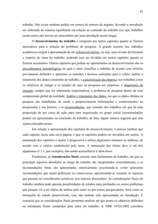 42

trabalho. Não existe nenhum padrão em termos de número de páginas, devendo a introdução
ser elaborada de maneira equilibrada em relação ao conteúdo do trabalho (ou seja, trabalhos
muito curtos não devem ser antecedidos por uma introdução muito longa).
O desenvolvimento do trabalho é composto por tantos capítulos quanto se fizerem
necessários para a solução do problema de pesquisa. A grande maioria dos trabalhos
acadêmicos exigirá a apresentação de um referencial teórico, ou seja, uma revisão da literatura
a respeito do tema do trabalho, podendo esta ser dividida em tantos capítulos quanto se
fizerem necessários. Outros capítulos que podem ser apresentados no desenvolvimento são os
procedimentos metodológicos na qual o autor classifica o trabalho de acordo com critérios
previamente definidos e apresenta os métodos e técnicas utilizados para a coleta, análise e
tratamento dos dados constantes do trabalho, a caracterização da empresa, nos trabalhos como
os relatórios de estágio e os estudos de caso ou pesquisas em empresas, o diagnóstico da
situação, sempre que for importante contextualizar o problema de pesquisa dentro de uma
compreensão global da realidade. Análise e tratamento dos dados, em que os dados obtidos na
pesquisa são trabalhados de modo a proporcionarem informações e conhecimentos ao
pesquisador e aos leitores; e as recomendações, que constam dos trabalhos em que há uma
proposição de um curso de ação para uma organização ou grupo social (recomendações
podem ser apresentadas na conclusão do trabalho; de fato, alguns autores sugerem que elas
sejam colocadas nesta).
Em relação à apresentação dos capítulos do desenvolvimento, é preciso lembrar que
cada capítulo inicia uma nova página, e que os capítulos podem ser divididos em seções. A
numeração dos capítulos e seções é progressiva e utiliza algarismos romanos ou arábicos, de
acordo com o critério estabelecido pelo autor. A numeração dos títulos deve ir até três
algarismos (1.1.1, por exemplo), não sendo aconselhável ir além disso.
Finalmente, as considerações finais consiste num fechamento do trabalho, em que os
principais aspectos abordados ao longo do trabalho são recapitulados resumidamente, e as
recomendações feitas são apresentadas sinteticamente (recomenda-se evitar apresentar
recomendações que sejam polêmicas ou controversas, apresentando-se somente os aspectos
que possam ser considerados aceitáveis sem maiores discussões). As considerações finais do
trabalho também pode apontar possibilidades de estudos mais profundos ou outros problemas
que possam vir a ser objeto de análise pelo autor ou por outros pesquisadores, bem como as
limitações do estudo desenvolvido, caso não tenham sido apresentadas na introdução. É
essencial que as considerações finais permitam analisar até que ponto os objetivos definidos
na introdução foram cumpridos pelo autor do trabalho. A NBR 14724:2002 considera

 